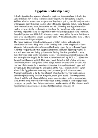 Egyptian Leadership Essay
A leader is defined as a person who rules, guides, or inspires others. A leader is a
very important part of state formation in any society, but particularly in Egypt.
Without a leader, a state does not grow and flourish as quickly or efficiently as states
with leaders. Early Egyptian leaders allowed Egyptto become a notable state through
their communication, ideas, innovation, and will. Showing how Egyptians rulers
made a presence in the predynastic period, how they developed to be leaders, and
how they impacted a state are important when considering Egyptian state formation.
In early Egypt around 4000 B.C. rulers were not evident within the area. In this area
there were small hamlets about 1 kilometer apart. Within these hamlets there ... Show
more content on Helpwriting.net ...
The rulers were now considered as holders of order, justice, and piety, and
vanquishers of chaos. They wore lavish clothing and a crown to symbolize there
kingship. Before unification rulers would rule only Upper Egypt or Lower Egypt.
After the conquering of other Egyptian chiefdoms the rulers became powerful in
war and were seen as a living god on earth. During this time period rulers were
buried in brick lined tombs with many rooms. These rooms contained lavish goods
and an ample food supply for the ruler in the other world. By 3100 B.C., Upper and
Lower Egypt became unified. This was evident through a slab of slate known as
the Narmer palette. This palette shows Kings Narmer s victory over the delta. On
one side of the palette he is wearing a crown that is a combination of Upper and
Lower Egypt. This signified the unification of the two. The unification of Egypt
allowed the Egyptian state to stronger and promoted growth within the state.
Narmer was thought to be the first pharaoh of unified Egypt. The word pharaoh
came into place during the New Kingdom, mean great house . For 400 years the
pharaoh had the task of consolidating towns along the river, to form a centralized
state. By this time pharaohs were hardly seen as they resided in their huge palaces
protected by guards. Even their movement as closely monitored. The pharaoh would
make rare public appearances at important festivals or occasions of
 