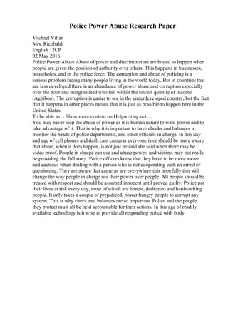 Police Power Abuse Research Paper
Michael Villar
Mrs. Ricobaldi
English 12CP
02 May 2016
Police Power Abuse Abuse of power and discrimination are bound to happen when
people are given the position of authority over others. This happens in businesses,
households, and in the police force. The corruption and abuse of policing is a
serious problem facing many people living in the world today. But in countries that
are less developed there is an abundance of power abuse and corruption especially
over the poor and marginalized who fall within the lowest quintile of income
(Agbiboa). The corruption is easier to see in the underdeveloped country, but the fact
that it happens in other places means that it is just as possible to happen here in the
United States.
To be able to ... Show more content on Helpwriting.net ...
You may never stop the abuse of power as it is human nature to want power and to
take advantage of it. That is why it is important to have checks and balances to
monitor the heads of police departments, and other officials in charge. In this day
and age of cell phones and dash cam cameras everyone is or should be more aware
that abuse, when it does happen, is not just he said she said when there may be
video proof. People in charge can use and abuse power, and victims may not really
be providing the full story. Police officers know that they have to be more aware
and cautious when dealing with a person who is not cooperating with an arrest or
questioning. They are aware that cameras are everywhere this hopefully this will
change the way people in charge use their power over people. All people should be
treated with respect and should be assumed innocent until proved guilty. Police put
their lives at risk every day, most of which are honest, dedicated and hardworking
people. It only takes a couple of prejudiced, power hungry people to corrupt any
system. This is why check and balances are so important. Police and the people
they protect must all be held accountable for their actions. In this age of readily
available technology is it wise to provide all responding police with body
 