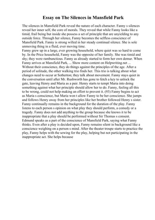 Essay on The Silences in Mansfield Park
The silences in Mansfield Park reveal the nature of each character. Fanny s silences
reveal her inner self, the core of morals. They reveal that while Fanny looks like a
timid, frail being but inside she possess a set of principle that are unyielding to any
outside force. Through her silence, Fanny becomes the selfless conscience of
Mansfield Park. Fanny is strong willed in her steady continual silence. She is sole
unmoving thing in a fluid, ever moving time.
Fanny grew up in a large, ever growing household, where quiet was so hard to come
by. In the Price household, Fanny was the opposite of her family. She was timid and
shy; they were rambunctious. Fanny as already started to form her own demur. When
Fanny arrives at Mansfield Park, ... Show more content on Helpwriting.net ...
Without their conscience, they do things against the principles of the age. After a
period of solitude, the other walking trio finds her. This trio is talking about what
changes need to occur at Sotherton; they talk about movement. Fanny stays quiet in
the conversation until after Mr. Rushworth has gone to fetch a key to unlock the
gate, leaving Henry and Maria as a pair. Henry starts to tempt Maria into doing
something against what her principle should allow her to do. Fanny, feeling all this
to be wrong, could not help making an effort to prevent it. (93) Fanny begins to act
as Maria s conscience, but Maria won t allow Fanny to be her conscience. She jumps
and follows Henry away from her principles like her brother followed Henry s sister.
Fanny continually remains in the background for the duration of the play. Fanny
listens to each person s opinion on what play they should perform, a comedy or a
tragedy. Fanny does not add anything to the group because she knows it to be
inappropriate that a play should be performed without Sir Thomas s consent.
Edmund speaks as a part of the conscience of Mansfield Park, saying what Fanny
thinks. Even after a play is decided upon, Fanny remains silent in background like a
conscience weighing on a person s mind. After the theater troupe starts to practice the
play, Fanny helps with the sewing for the play, helping but not participating in the
inappropriate act. She helps because
 