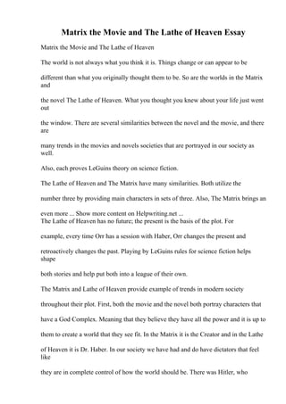 Matrix the Movie and The Lathe of Heaven Essay
Matrix the Movie and The Lathe of Heaven
The world is not always what you think it is. Things change or can appear to be
different than what you originally thought them to be. So are the worlds in the Matrix
and
the novel The Lathe of Heaven. What you thought you knew about your life just went
out
the window. There are several similarities between the novel and the movie, and there
are
many trends in the movies and novels societies that are portrayed in our society as
well.
Also, each proves LeGuins theory on science fiction.
The Lathe of Heaven and The Matrix have many similarities. Both utilize the
number three by providing main characters in sets of three. Also, The Matrix brings an
even more ... Show more content on Helpwriting.net ...
The Lathe of Heaven has no future; the present is the basis of the plot. For
example, every time Orr has a session with Haber, Orr changes the present and
retroactively changes the past. Playing by LeGuins rules for science fiction helps
shape
both stories and help put both into a league of their own.
The Matrix and Lathe of Heaven provide example of trends in modern society
throughout their plot. First, both the movie and the novel both portray characters that
have a God Complex. Meaning that they believe they have all the power and it is up to
them to create a world that they see fit. In the Matrix it is the Creator and in the Lathe
of Heaven it is Dr. Haber. In our society we have had and do have dictators that feel
like
they are in complete control of how the world should be. There was Hitler, who
 