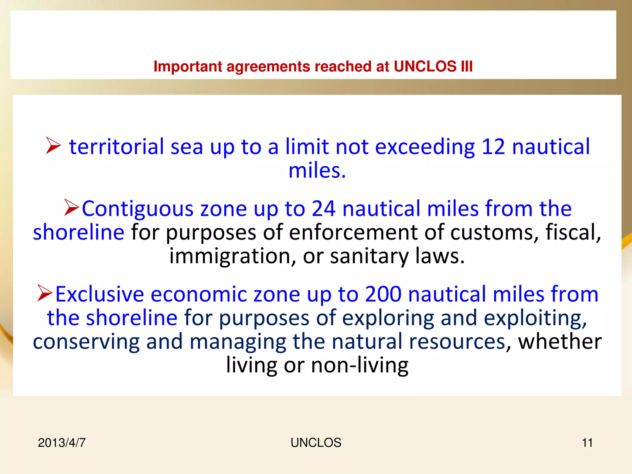 Important agreements reached at UNCLOS III




  territorial sea up to a limit not exceeding 12 nautical
                            miles.
   Contiguous zone up to 24 nautical miles from the
shoreline for purposes of enforcement of customs, fiscal,
              immigration, or sanitary laws.
Exclusive economic zone up to 200 nautical miles from
 the shoreline for purposes of exploring and exploiting,
conserving and managing the natural resources, whether
                    living or non-living


2013/4/7                     UNCLOS                      11
 