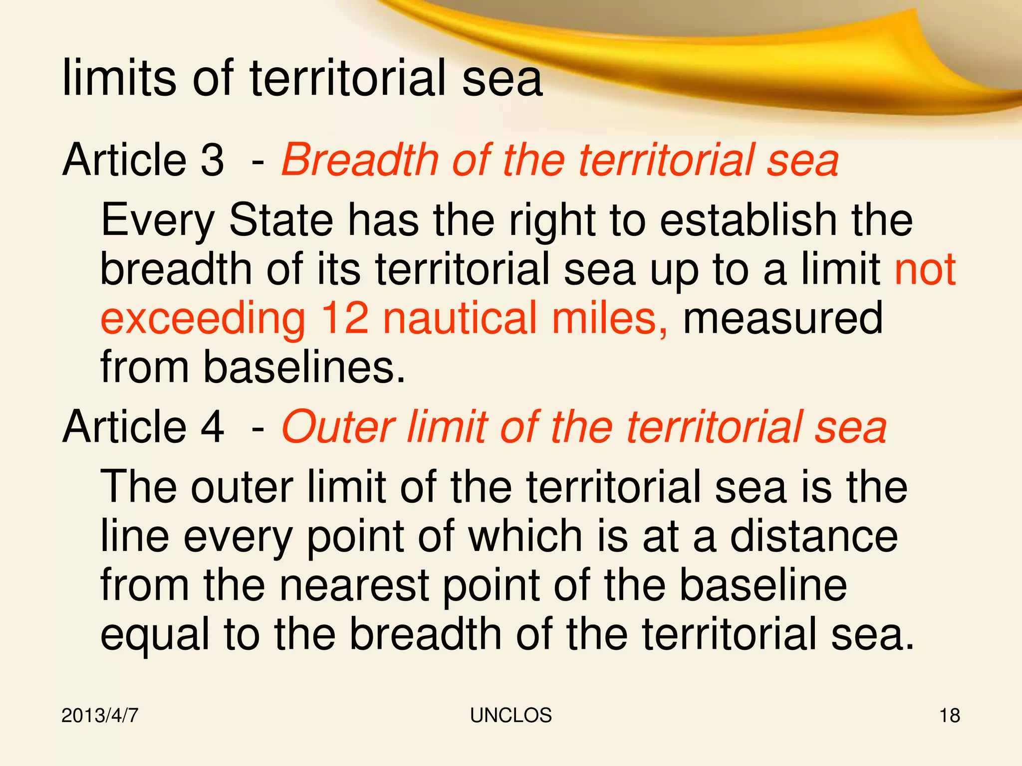 limits of territorial sea
Article 3 - Breadth of the territorial sea
  Every State has the right to establish the
  breadth of its territorial sea up to a limit not
  exceeding 12 nautical miles, measured
  from baselines.
Article 4 - Outer limit of the territorial sea
  The outer limit of the territorial sea is the
  line every point of which is at a distance
  from the nearest point of the baseline
  equal to the breadth of the territorial sea.
2013/4/7              UNCLOS                    18
 