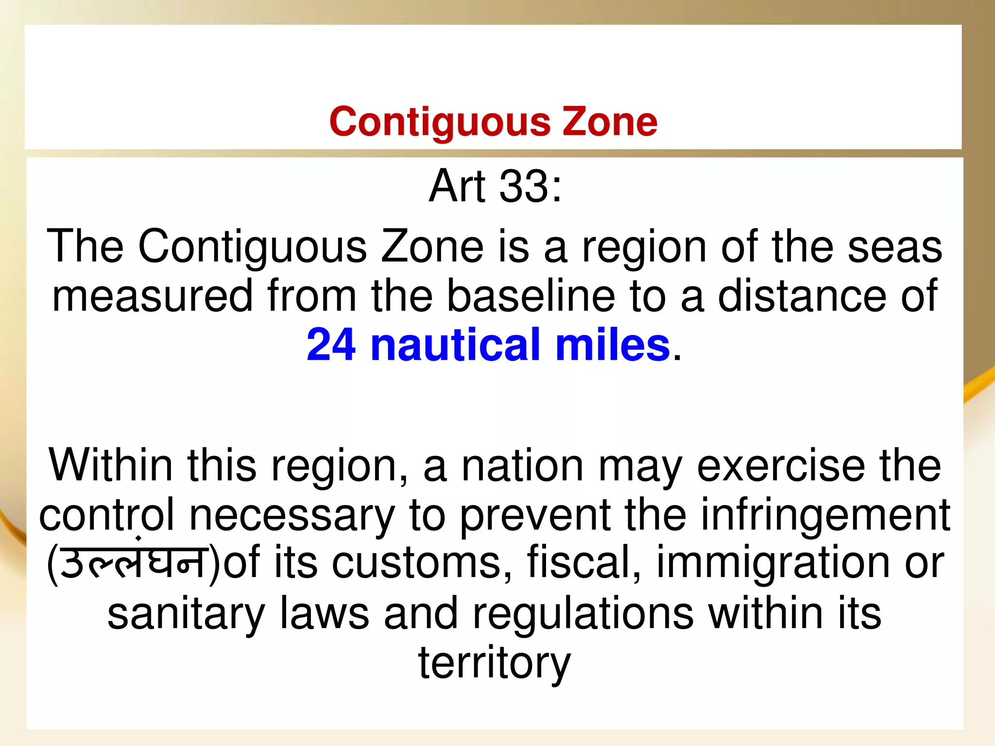 Contiguous Zone
                 Art 33:
The Contiguous Zone is a region of the seas
measured from the baseline to a distance of
           24 nautical miles.

Within this region, a nation may exercise the
control necessary to prevent the infringement
(उ्लंघन)of its customs, fiscal, immigration or
   sanitary laws and regulations within its
                    territory
 2013/4/7            UNCLOS                 20
 