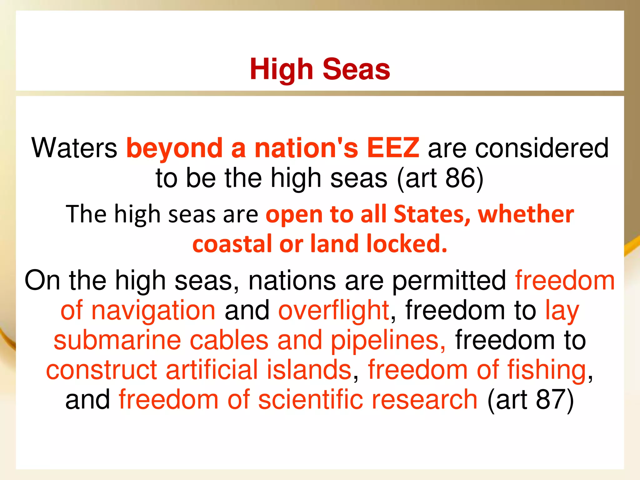High Seas

Waters beyond a nation's EEZ are considered
           to be the high seas (art 86)
   The high seas are open to all States, whether
              coastal or land locked.
On the high seas, nations are permitted freedom
   of navigation and overflight, freedom to lay
  submarine cables and pipelines, freedom to
 construct artificial islands, freedom of fishing,
   and freedom of scientific research (art 87)
 2013/4/7             UNCLOS                   25
 