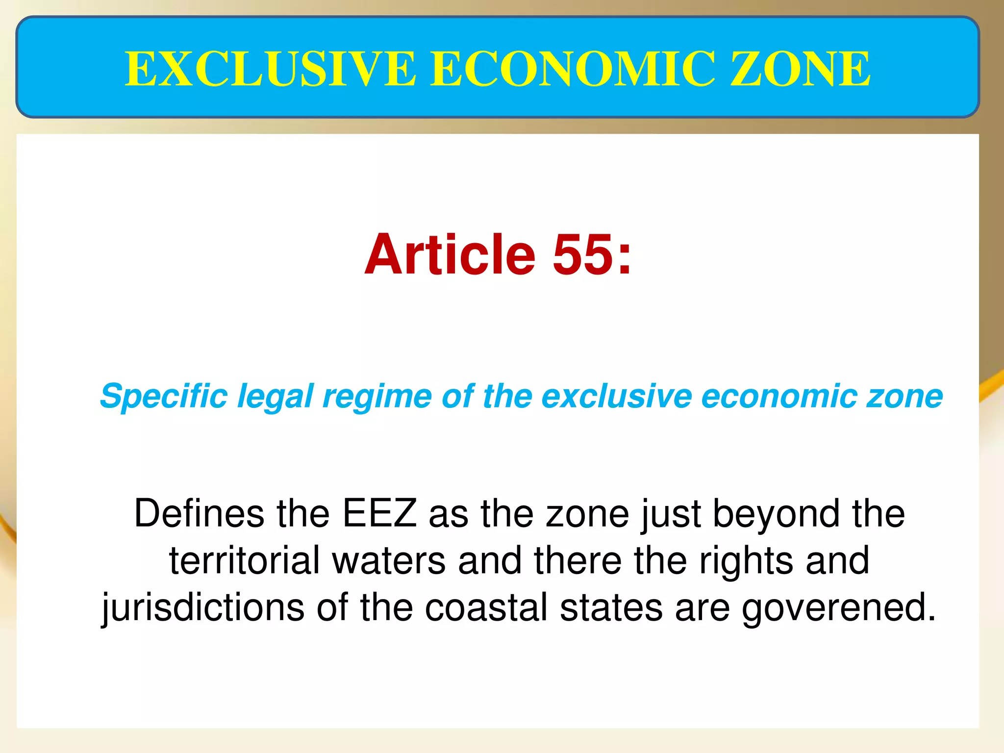 EXCLUSIVE ECONOMIC ZONE


                   Article 55:

   Specific legal regime of the exclusive economic zone


      Defines the EEZ as the zone just beyond the
         territorial waters and there the rights and
    jurisdictions of the coastal states are goverened.

2013/4/7                 UNCLOS                      26
 