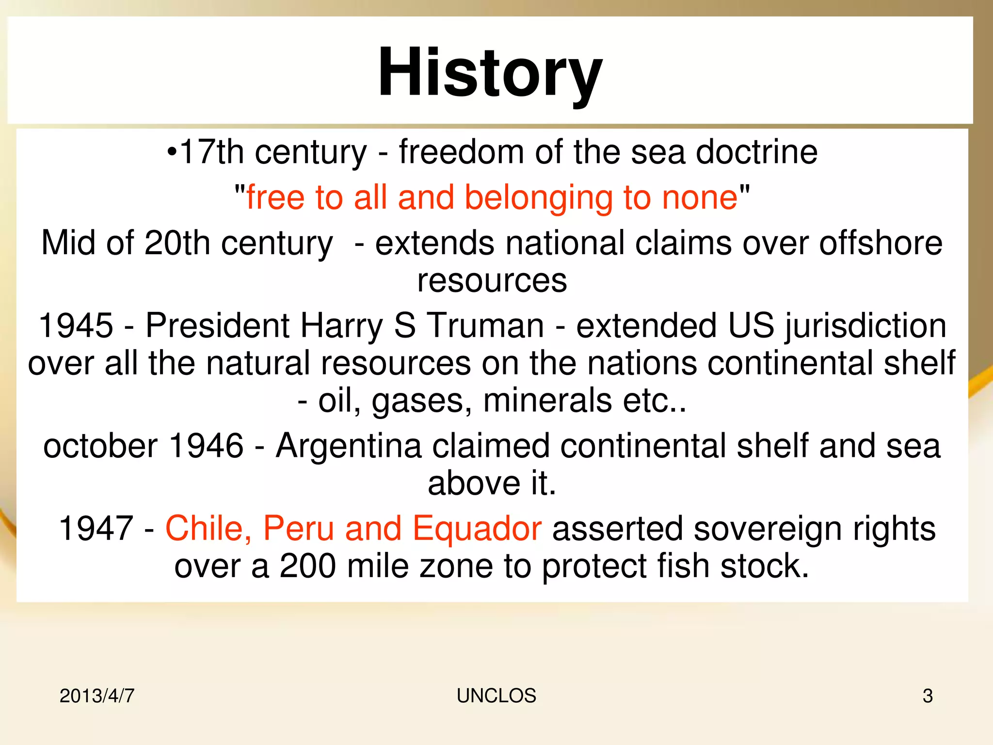 History
          •17th century - freedom of the sea doctrine
              "free to all and belonging to none"
 Mid of 20th century - extends national claims over offshore
                            resources
 1945 - President Harry S Truman - extended US jurisdiction
over all the natural resources on the nations continental shelf
                   - oil, gases, minerals etc..
 october 1946 - Argentina claimed continental shelf and sea
                             above it.
  1947 - Chile, Peru and Equador asserted sovereign rights
           over a 200 mile zone to protect fish stock.


  2013/4/7                   UNCLOS                         3
 