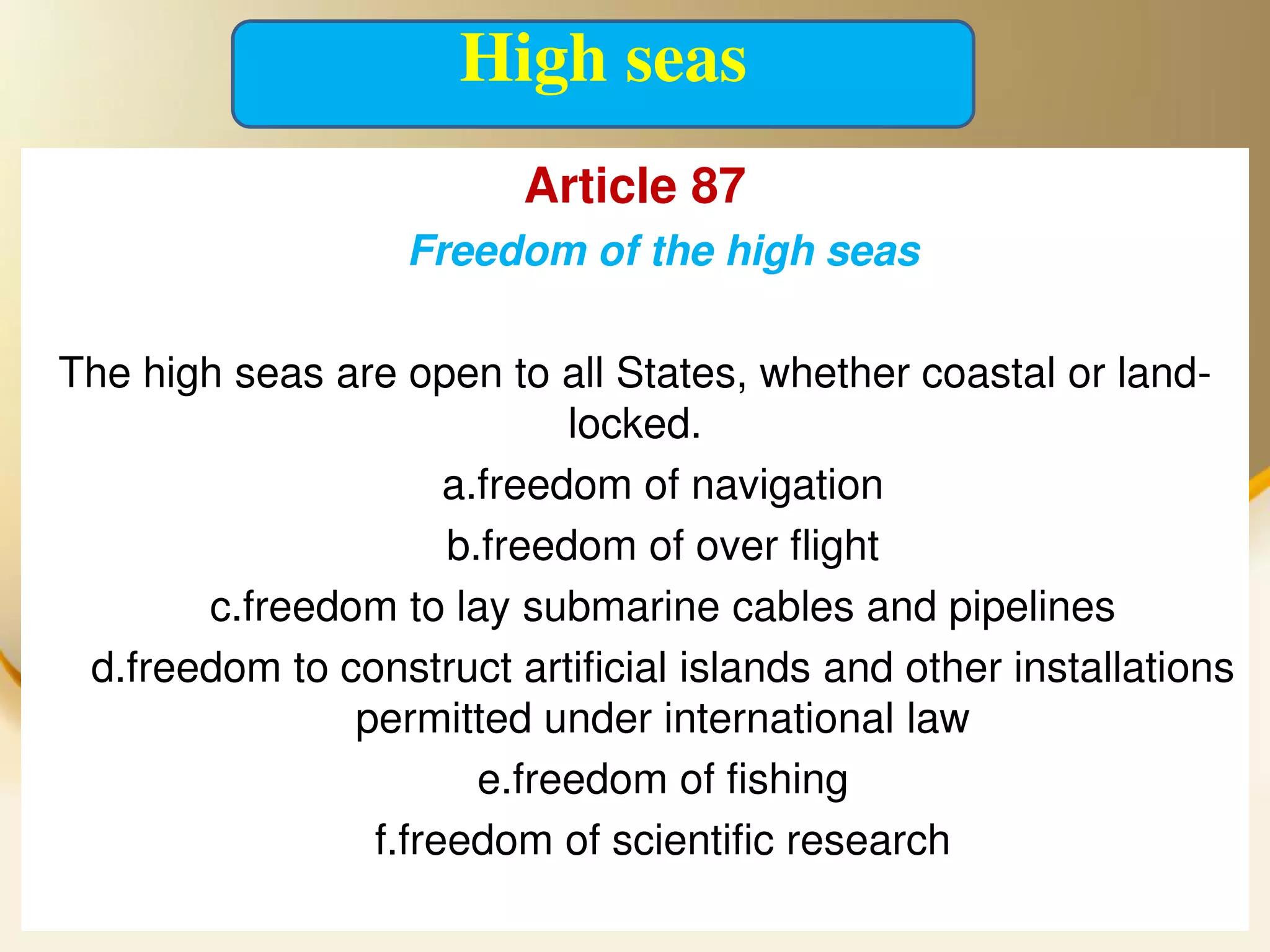 High seas
                          Article 87
                   Freedom of the high seas

The high seas are open to all States, whether coastal or land-
                            locked.
                     a.freedom of navigation
                     b.freedom of over flight
       c.freedom to lay submarine cables and pipelines
 d.freedom to construct artificial islands and other installations
               permitted under international law
                       e.freedom of fishing
                f.freedom of scientific research
 2013/4/7                    UNCLOS                           31
 