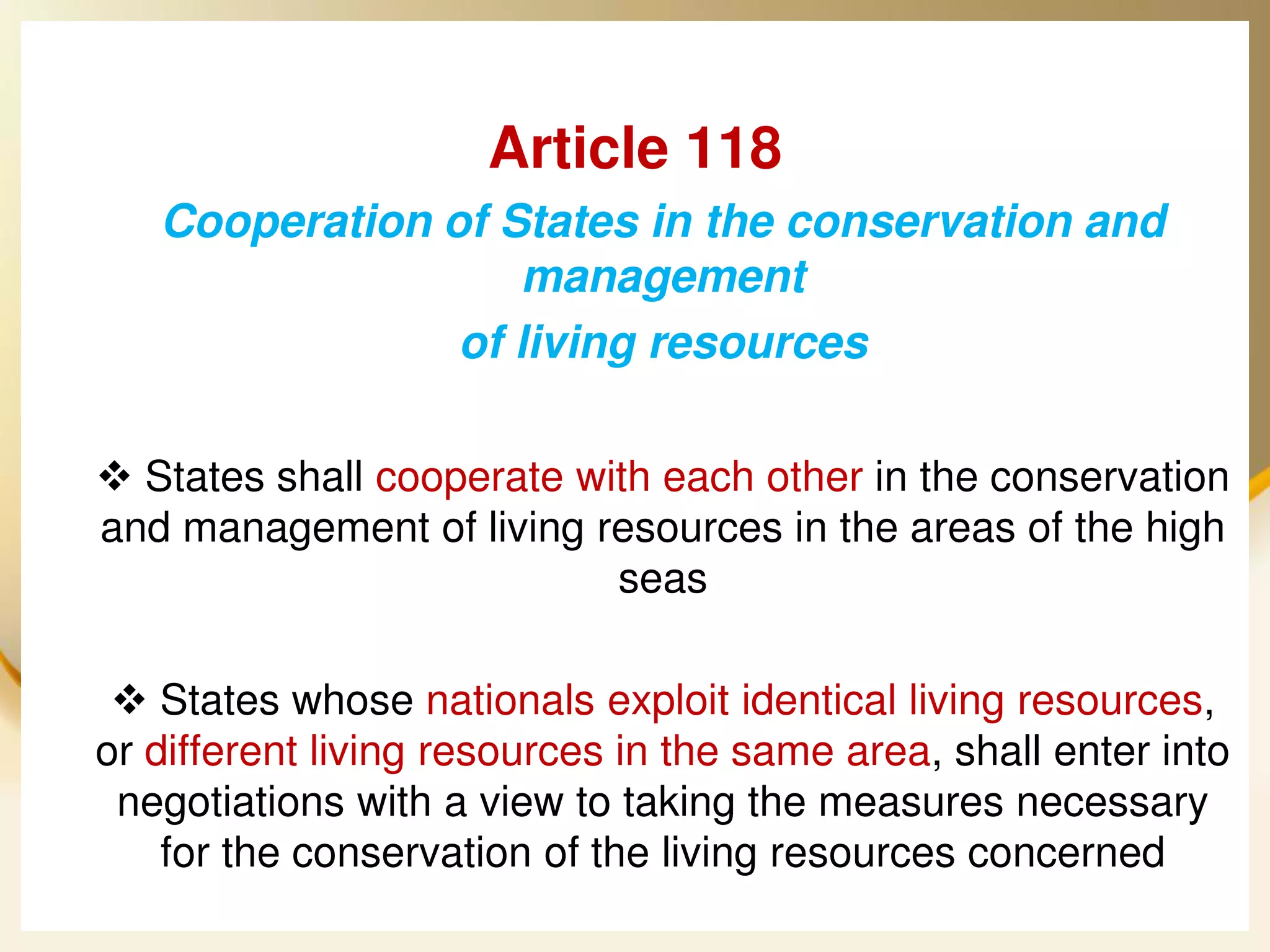Article 118
      Cooperation of States in the conservation and
                      management
                   of living resources

  States shall cooperate with each other in the conservation
 and management of living resources in the areas of the high
                            seas

   States whose nationals exploit identical living resources,
 or different living resources in the same area, shall enter into
  negotiations with a view to taking the measures necessary
     for the conservation of the living resources concerned
2013/4/7                    UNCLOS                           34
 
