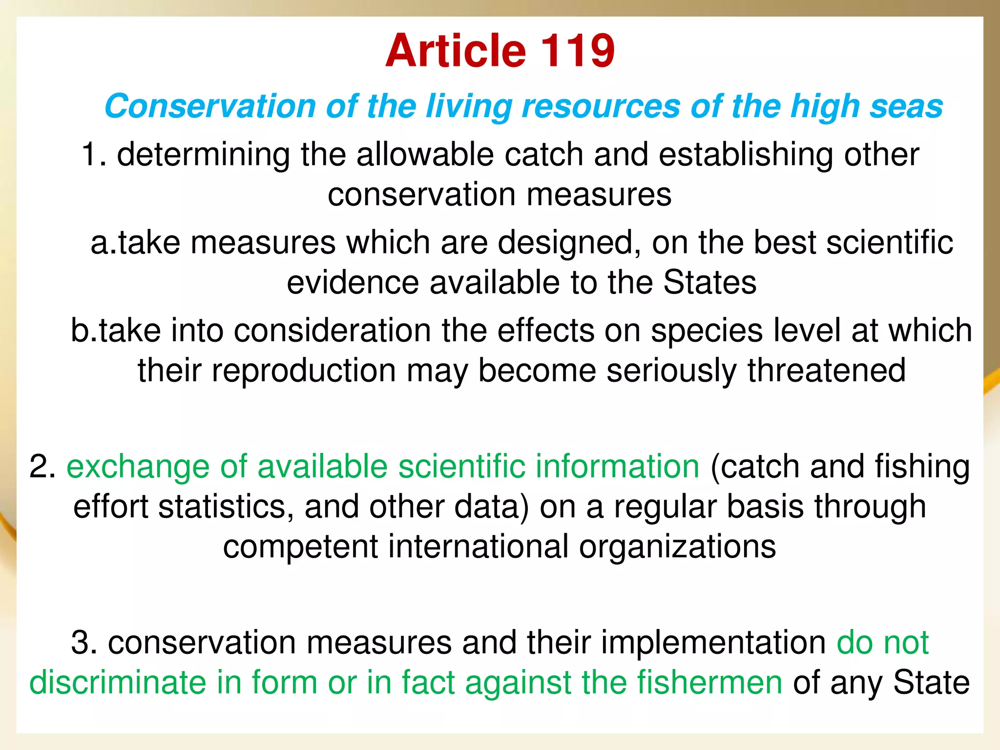 Article 119
    Conservation of the living resources of the high seas
  1. determining the allowable catch and establishing other
                     conservation measures
   a.take measures which are designed, on the best scientific
                  evidence available to the States
  b.take into consideration the effects on species level at which
       their reproduction may become seriously threatened

2. exchange of available scientific information (catch and fishing
   effort statistics, and other data) on a regular basis through
               competent international organizations

   3. conservation measures and their implementation do not
discriminate in form or in fact UNCLOS the fishermen of any State
  2013/4/7
                                against                      35
 