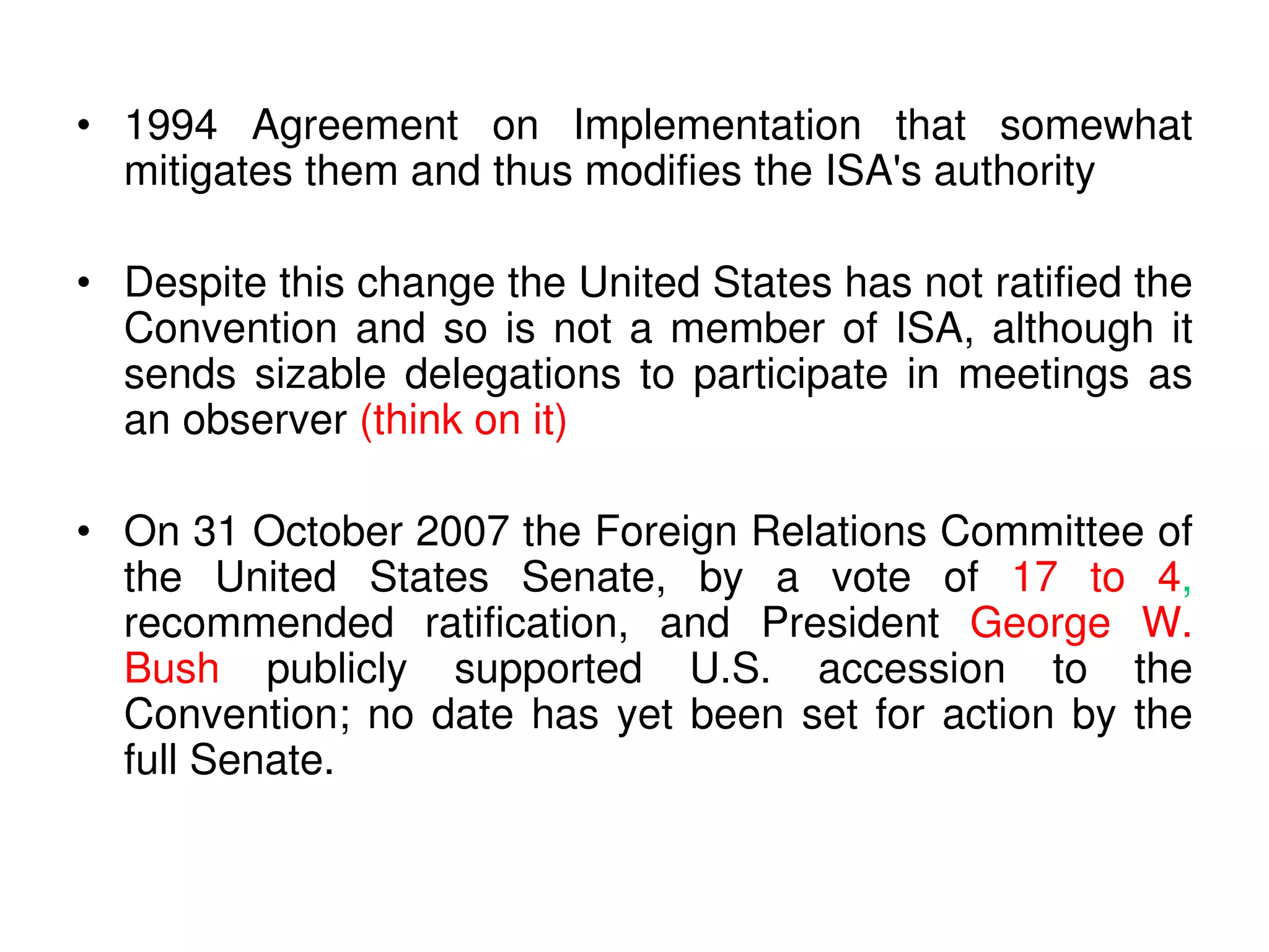• 1994 Agreement on Implementation that somewhat
  mitigates them and thus modifies the ISA's authority

• Despite this change the United States has not ratified the
  Convention and so is not a member of ISA, although it
  sends sizable delegations to participate in meetings as
  an observer (think on it)

• On 31 October 2007 the Foreign Relations Committee of
  the United States Senate, by a vote of 17 to 4,
  recommended ratification, and President George W.
  Bush publicly supported U.S. accession to the
  Convention; no date has yet been set for action by the
  full Senate.
 