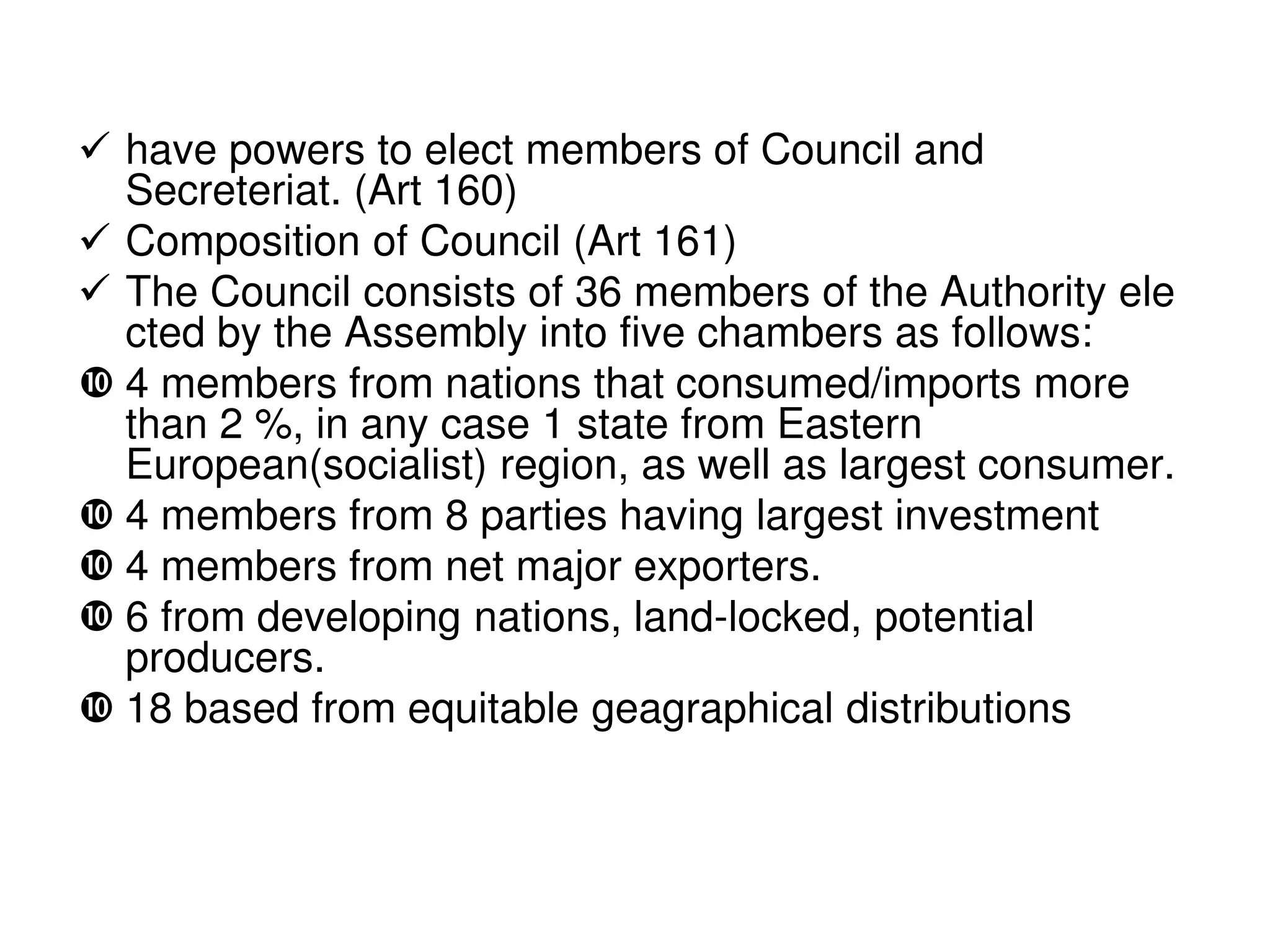  have powers to elect members of Council and
  Secreteriat. (Art 160)
 Composition of Council (Art 161)
 The Council consists of 36 members of the Authority ele
  cted by the Assembly into five chambers as follows:
 4 members from nations that consumed/imports more
  than 2 %, in any case 1 state from Eastern
  European(socialist) region, as well as largest consumer.
 4 members from 8 parties having largest investment
 4 members from net major exporters.
 6 from developing nations, land-locked, potential
  producers.
 18 based from equitable geagraphical distributions
 