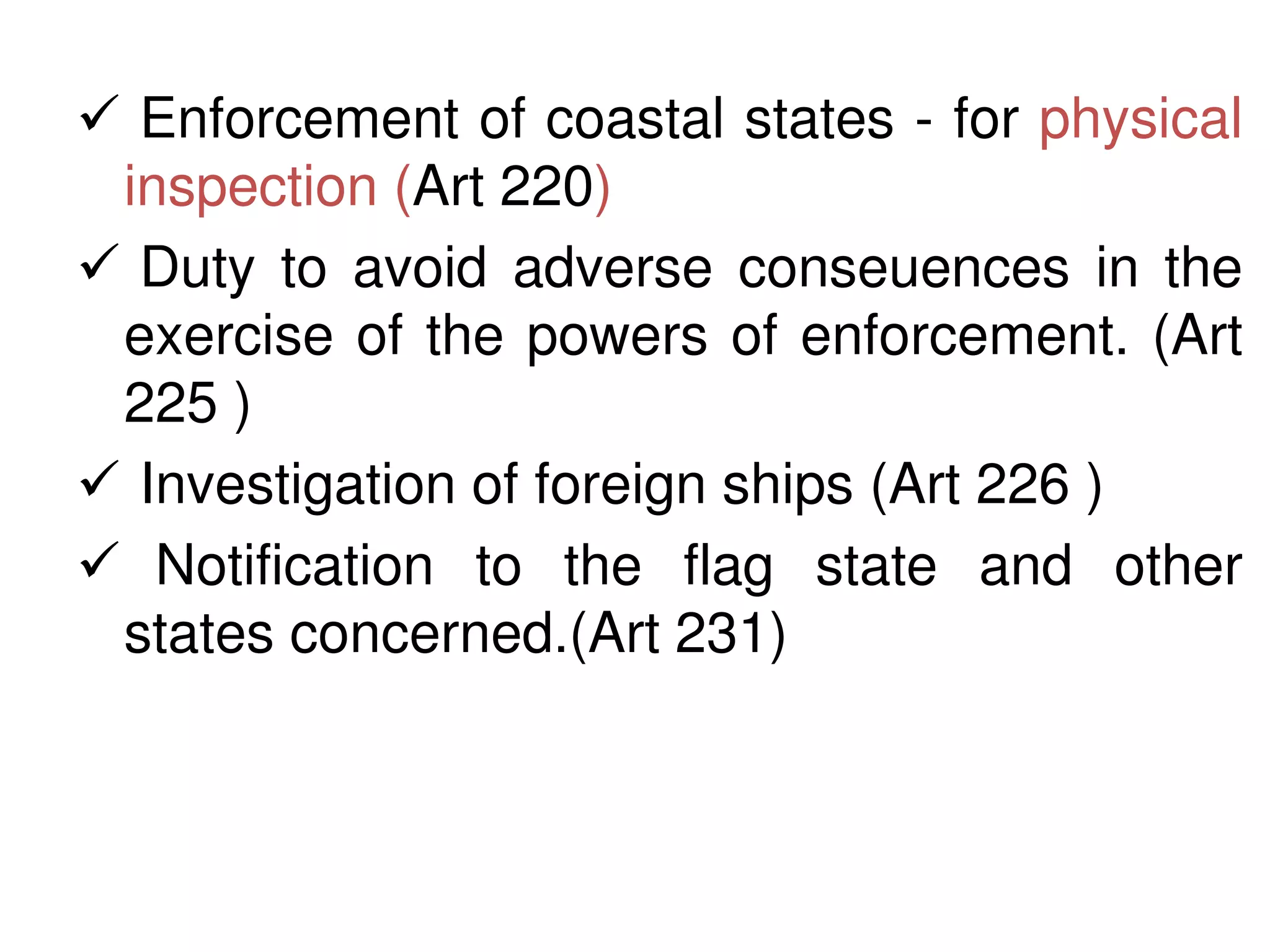  Enforcement of coastal states - for physical
 inspection (Art 220)
 Duty to avoid adverse conseuences in the
 exercise of the powers of enforcement. (Art
 225 )
 Investigation of foreign ships (Art 226 )
 Notification to the flag state and other
 states concerned.(Art 231)
 