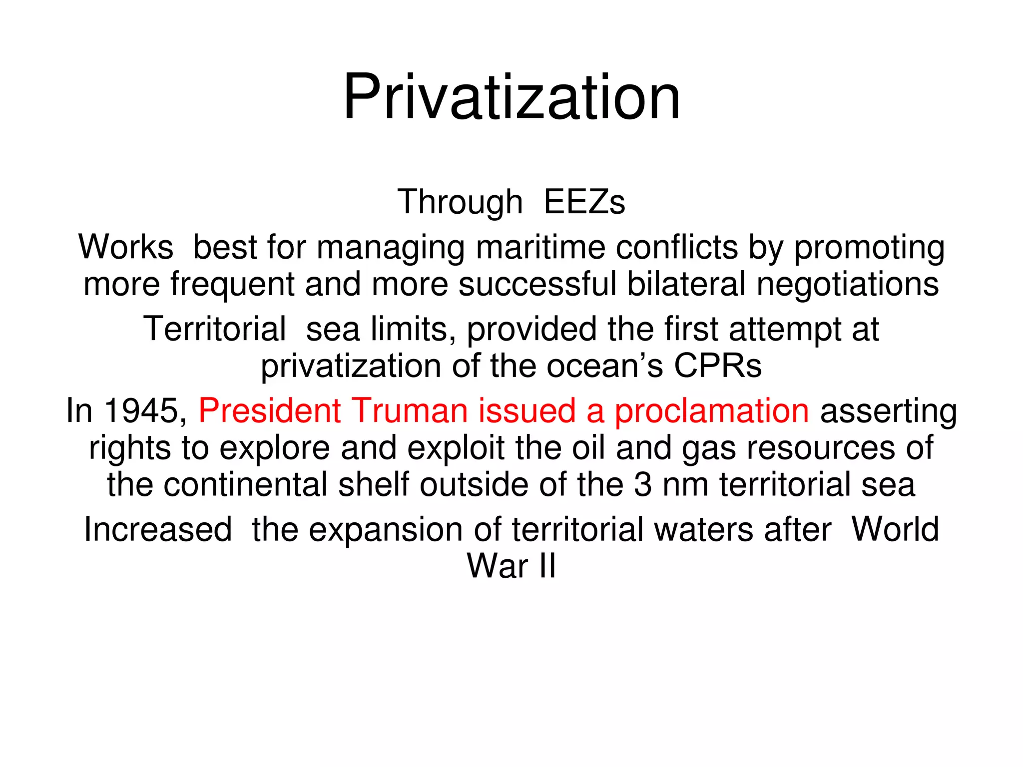 Privatization
                         Through EEZs
 Works best for managing maritime conflicts by promoting
 more frequent and more successful bilateral negotiations
      Territorial sea limits, provided the first attempt at
               privatization of the ocean’s CPRs
In 1945, President Truman issued a proclamation asserting
  rights to explore and exploit the oil and gas resources of
    the continental shelf outside of the 3 nm territorial sea
 Increased the expansion of territorial waters after World
                              War II
 
