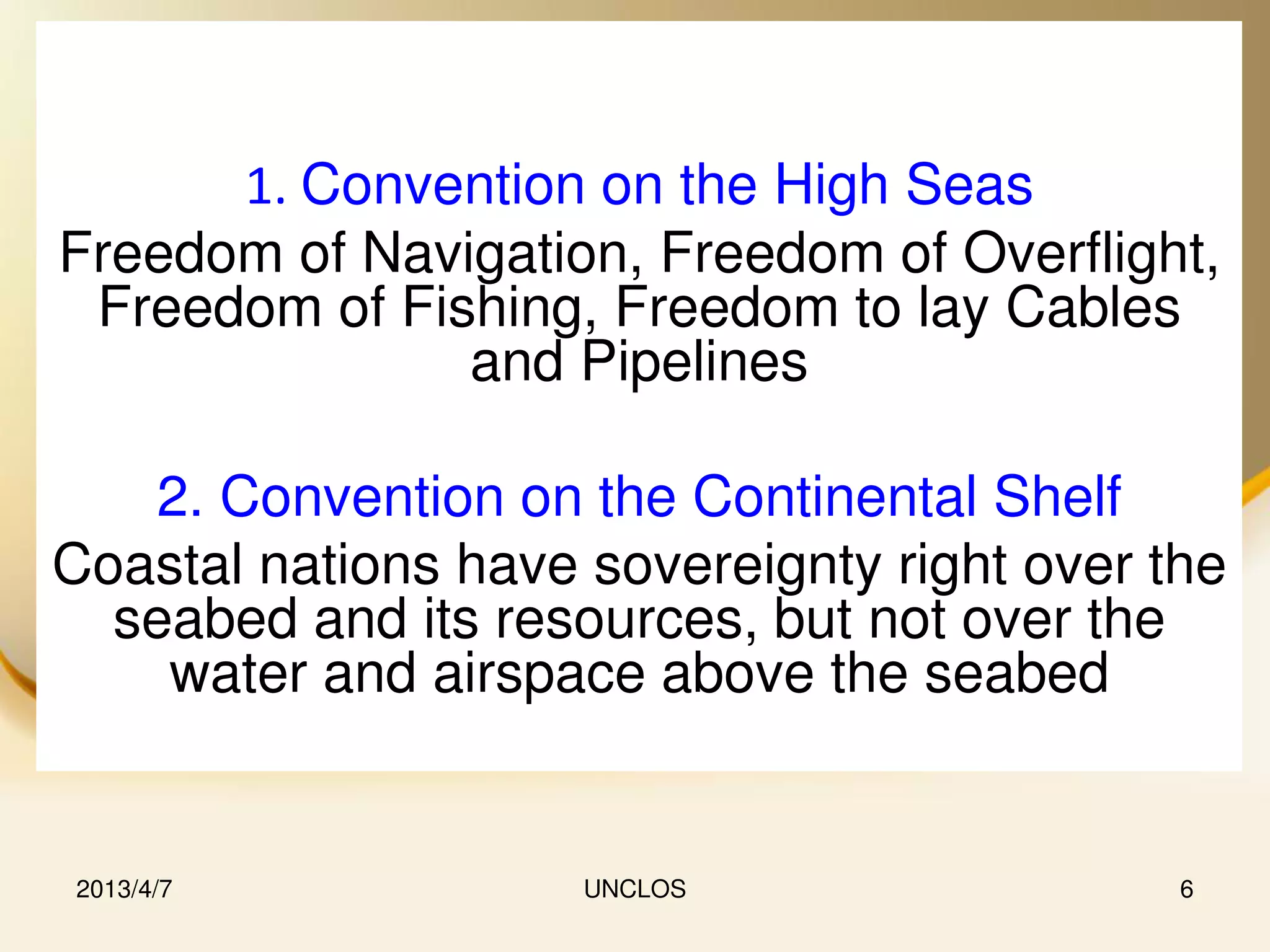 1. Convention on the High Seas
Freedom of Navigation, Freedom of Overflight,
 Freedom of Fishing, Freedom to lay Cables
               and Pipelines

   2. Convention on the Continental Shelf
Coastal nations have sovereignty right over the
  seabed and its resources, but not over the
    water and airspace above the seabed


2013/4/7             UNCLOS                  6
 
