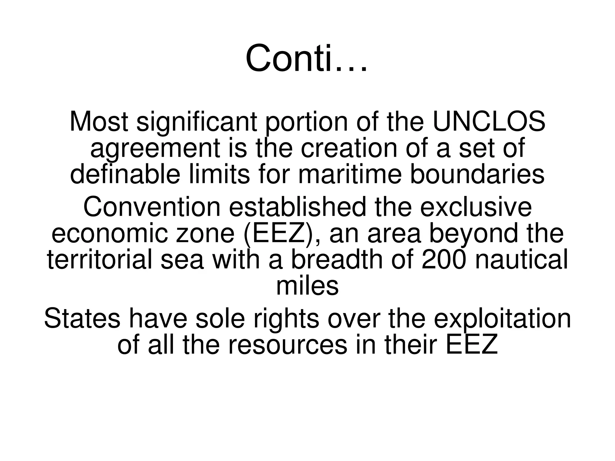 Conti…
  Most significant portion of the UNCLOS
    agreement is the creation of a set of
  definable limits for maritime boundaries
   Convention established the exclusive
 economic zone (EEZ), an area beyond the
territorial sea with a breadth of 200 nautical
                      miles
States have sole rights over the exploitation
       of all the resources in their EEZ
 