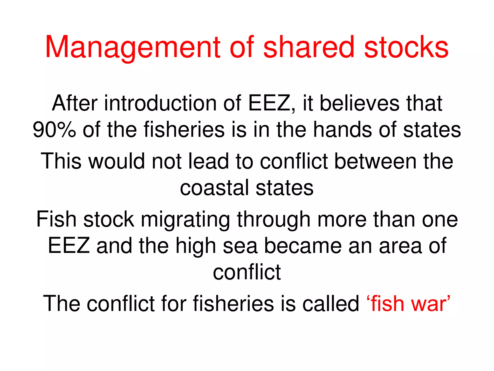 Management of shared stocks
  After introduction of EEZ, it believes that
90% of the fisheries is in the hands of states
 This would not lead to conflict between the
                coastal states
Fish stock migrating through more than one
  EEZ and the high sea became an area of
                     conflict
 The conflict for fisheries is called ‘fish war’
 