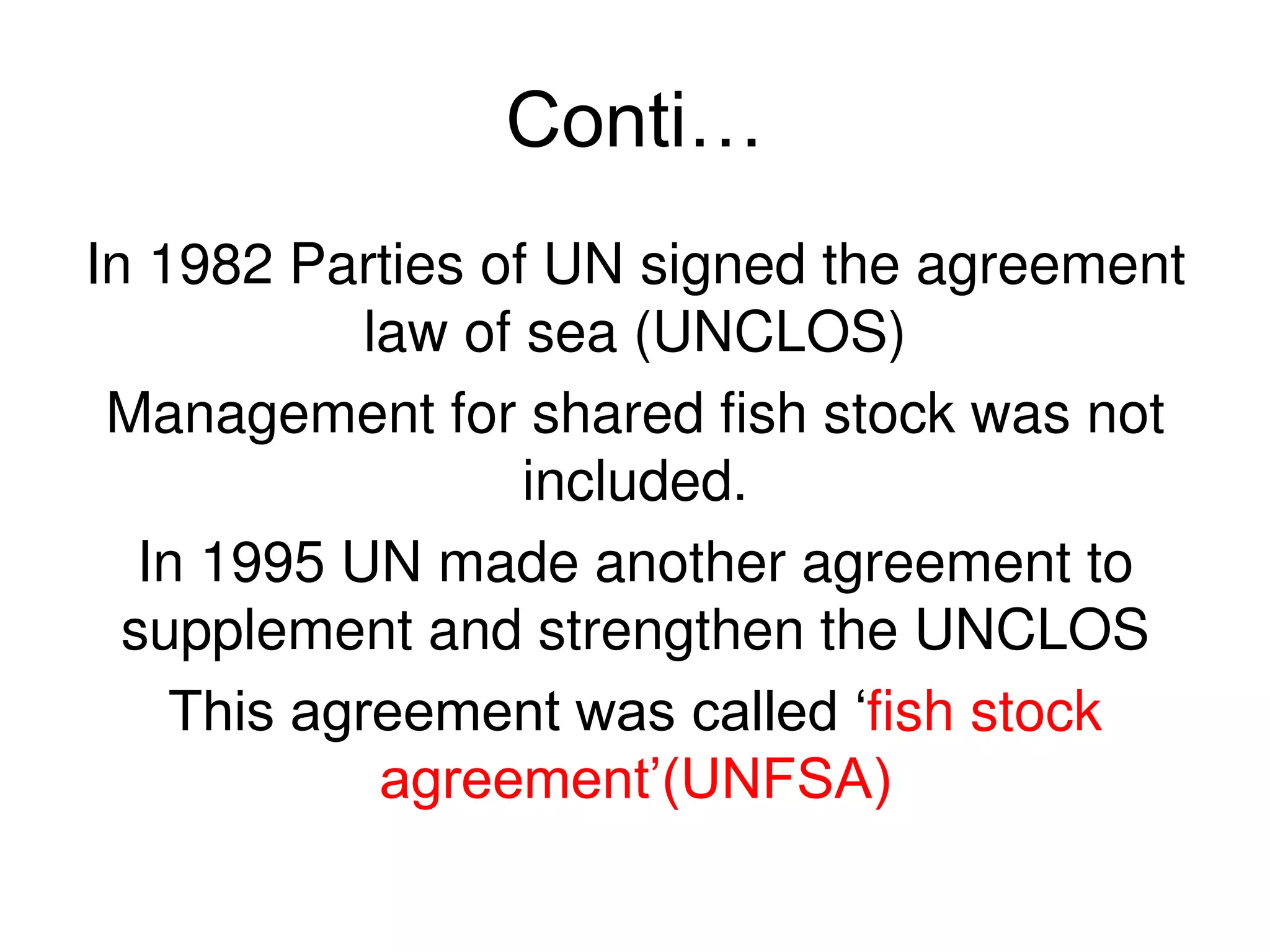 Conti…
In 1982 Parties of UN signed the agreement
            law of sea (UNCLOS)
 Management for shared fish stock was not
                   included.
   In 1995 UN made another agreement to
  supplement and strengthen the UNCLOS
    This agreement was called ‘fish stock
             agreement’(UNFSA)
 