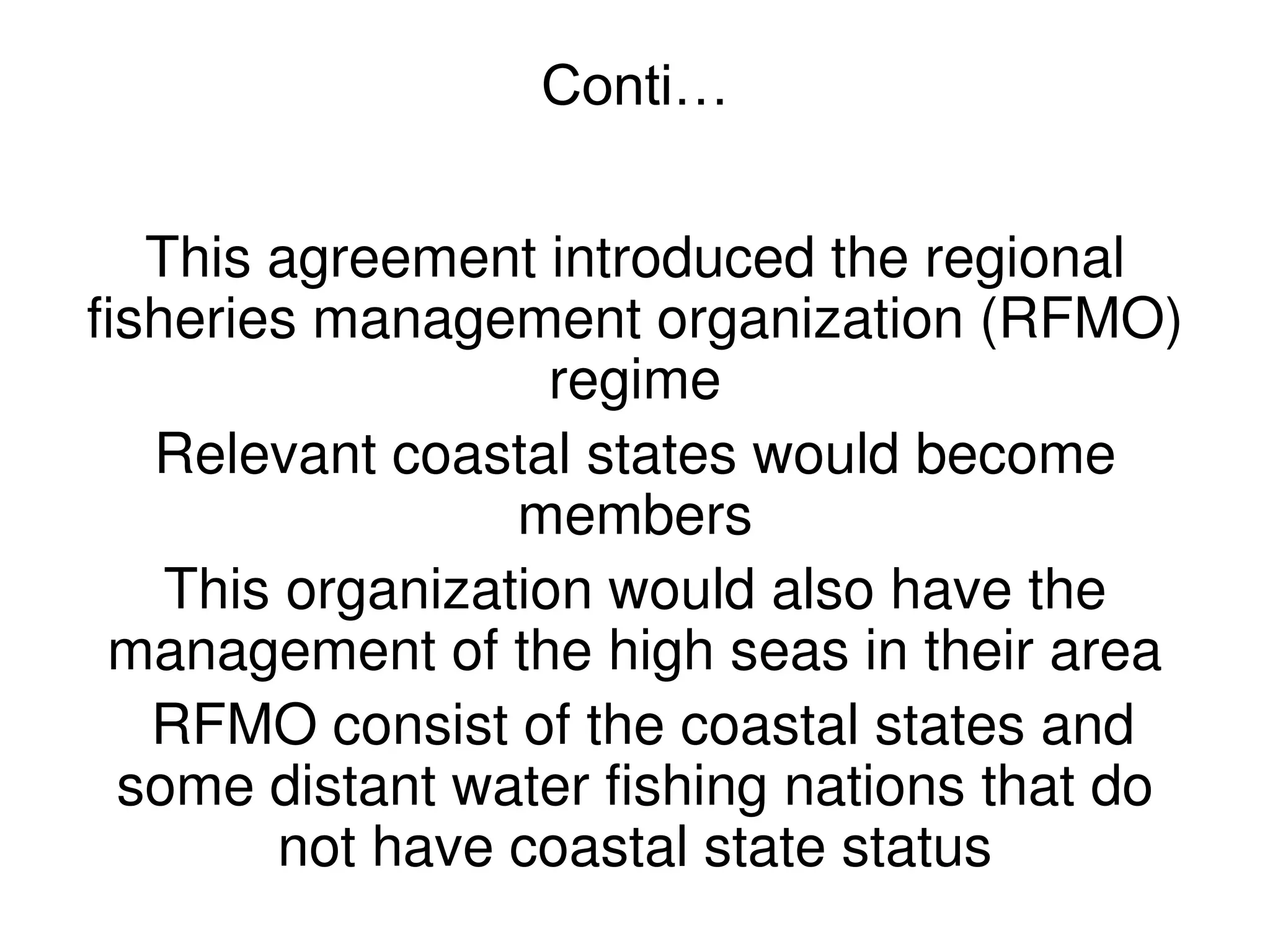 Conti…


   This agreement introduced the regional
fisheries management organization (RFMO)
                    regime
   Relevant coastal states would become
                  members
    This organization would also have the
 management of the high seas in their area
   RFMO consist of the coastal states and
  some distant water fishing nations that do
        not have coastal state status
 