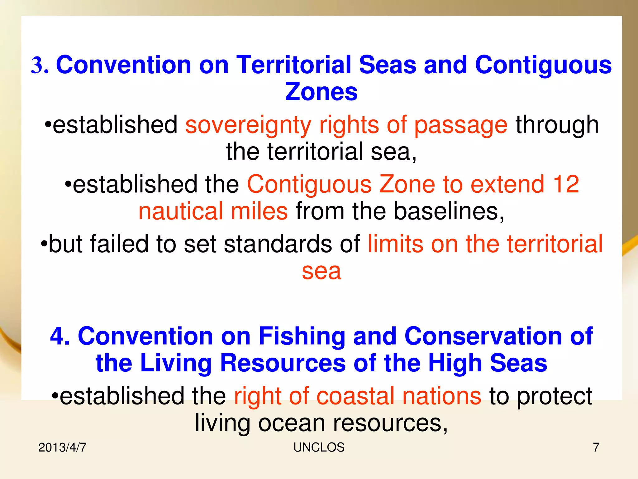 3. Convention on Territorial Seas and Contiguous
                          Zones
 •established sovereignty rights of passage through
                    the territorial sea,
   •established the Contiguous Zone to extend 12
           nautical miles from the baselines,
 •but failed to set standards of limits on the territorial
                            sea

 4. Convention on Fishing and Conservation of
     the Living Resources of the High Seas
 •established the right of coastal nations to protect
              living ocean resources,
2013/4/7                  UNCLOS                        7
 