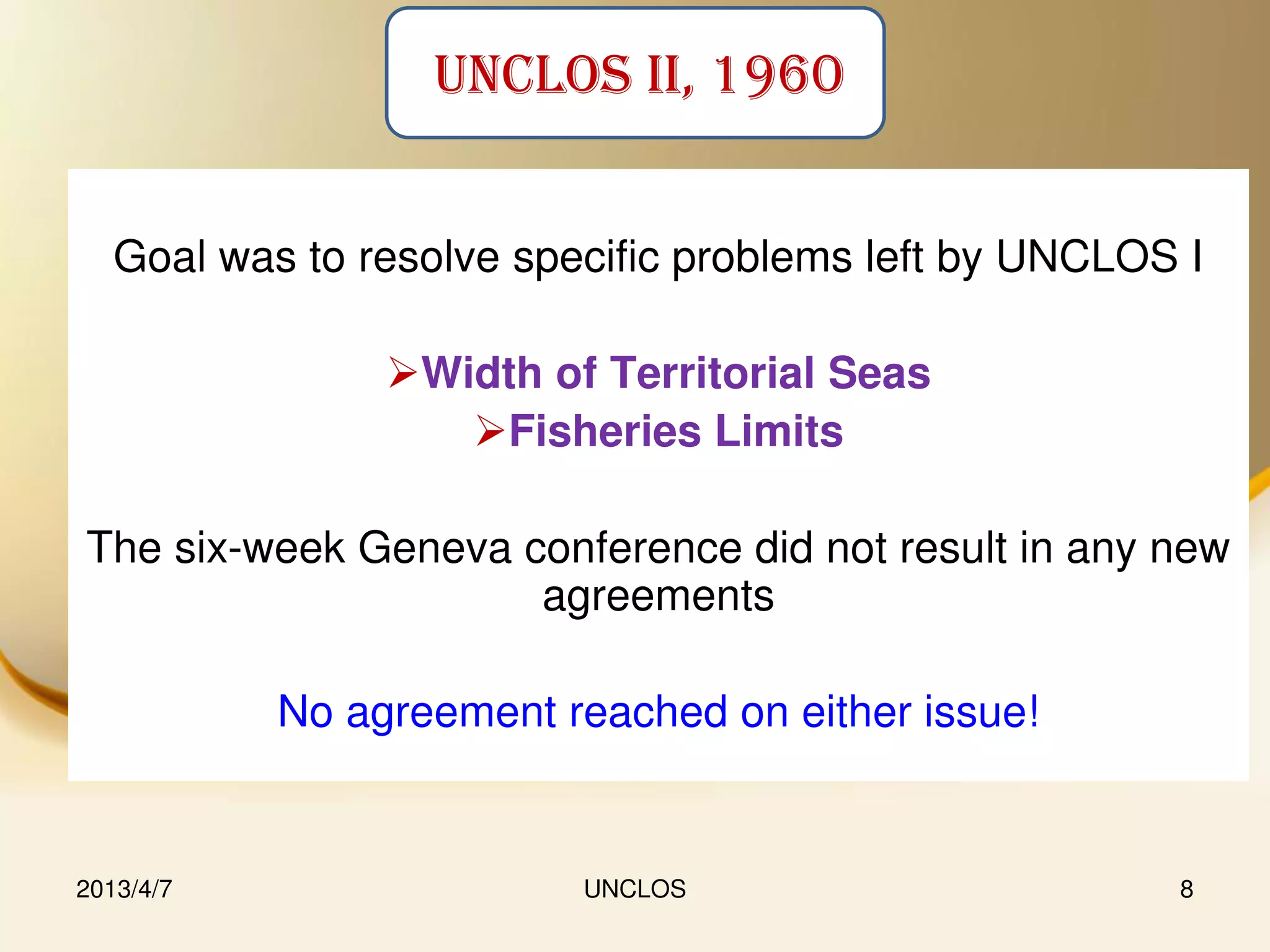 UNCLOS II, 1960


   Goal was to resolve specific problems left by UNCLOS I

                Width of Territorial Seas
                   Fisheries Limits

The six-week Geneva conference did not result in any new
                     agreements

           No agreement reached on either issue!


2013/4/7                  UNCLOS                       8
 