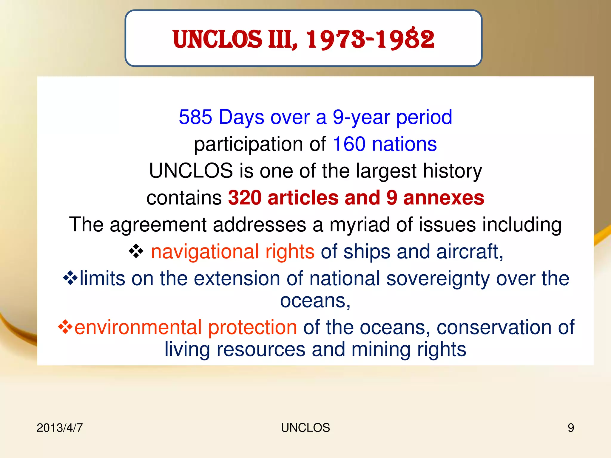 UNCLOS III, 1973-1982


                  585 Days over a 9-year period
                    participation of 160 nations
             UNCLOS is one of the largest history
            contains 320 articles and 9 annexes
    The agreement addresses a myriad of issues including
           navigational rights of ships and aircraft,
   limits on the extension of national sovereignty over the
                               oceans,
   environmental protection of the oceans, conservation of
               living resources and mining rights


2013/4/7                   UNCLOS                          9
 