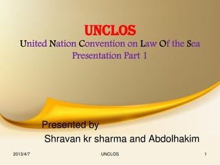 UNCLOS
   United Nation Convention on Law Of the Sea
               Presentation Part 1




           Presented by
           Shravan kr sharma and Abdolhakim
2013/4/7               UNCLOS                   1
 