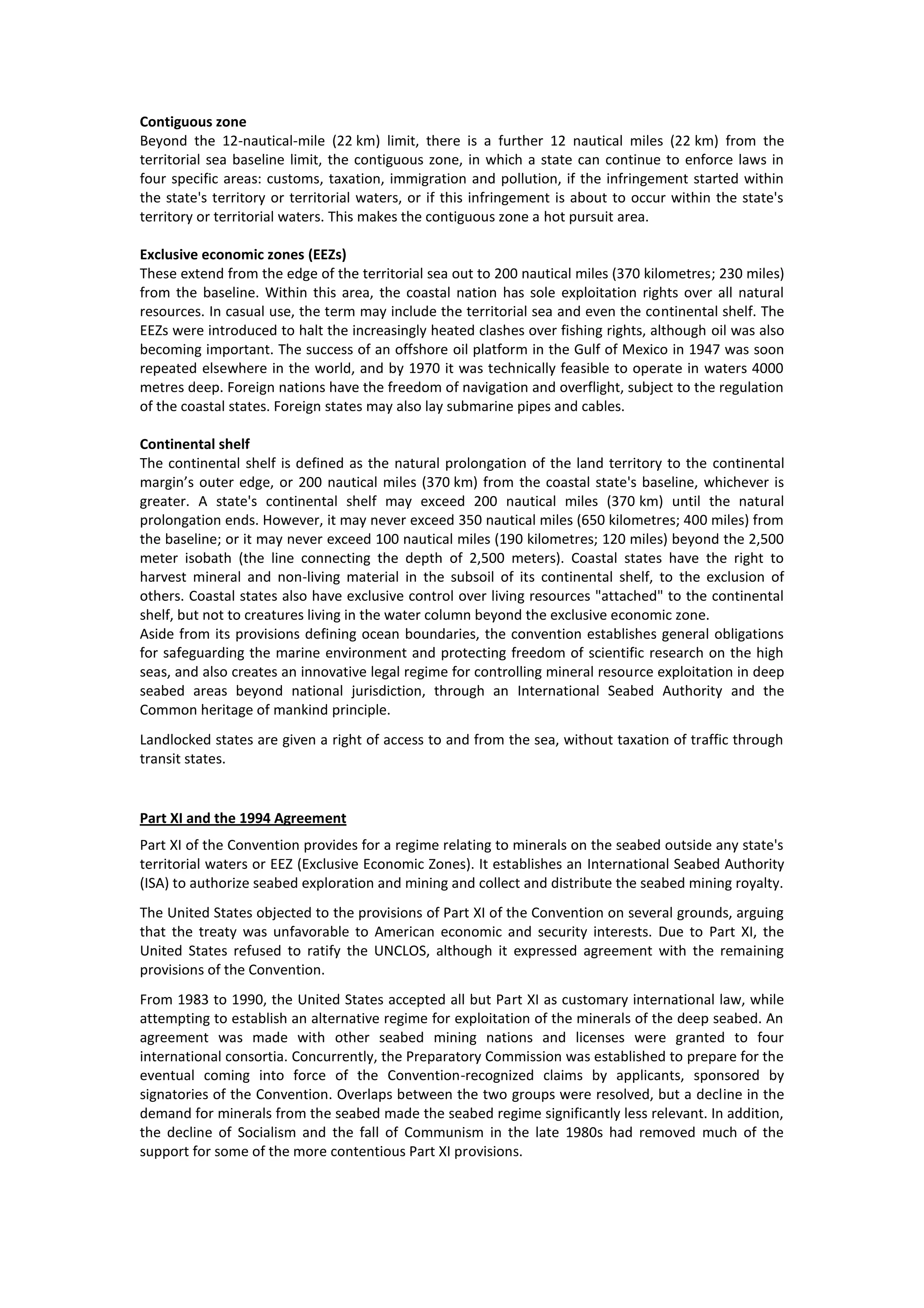 Contiguous zone
Beyond the 12-nautical-mile (22 km) limit, there is a further 12 nautical miles (22 km) from the
territorial sea baseline limit, the contiguous zone, in which a state can continue to enforce laws in
four specific areas: customs, taxation, immigration and pollution, if the infringement started within
the state's territory or territorial waters, or if this infringement is about to occur within the state's
territory or territorial waters. This makes the contiguous zone a hot pursuit area.
Exclusive economic zones (EEZs)
These extend from the edge of the territorial sea out to 200 nautical miles (370 kilometres; 230 miles)
from the baseline. Within this area, the coastal nation has sole exploitation rights over all natural
resources. In casual use, the term may include the territorial sea and even the continental shelf. The
EEZs were introduced to halt the increasingly heated clashes over fishing rights, although oil was also
becoming important. The success of an offshore oil platform in the Gulf of Mexico in 1947 was soon
repeated elsewhere in the world, and by 1970 it was technically feasible to operate in waters 4000
metres deep. Foreign nations have the freedom of navigation and overflight, subject to the regulation
of the coastal states. Foreign states may also lay submarine pipes and cables.
Continental shelf
The continental shelf is defined as the natural prolongation of the land territory to the continental
margin’s outer edge, or 200 nautical miles (370 km) from the coastal state's baseline, whichever is
greater. A state's continental shelf may exceed 200 nautical miles (370 km) until the natural
prolongation ends. However, it may never exceed 350 nautical miles (650 kilometres; 400 miles) from
the baseline; or it may never exceed 100 nautical miles (190 kilometres; 120 miles) beyond the 2,500
meter isobath (the line connecting the depth of 2,500 meters). Coastal states have the right to
harvest mineral and non-living material in the subsoil of its continental shelf, to the exclusion of
others. Coastal states also have exclusive control over living resources "attached" to the continental
shelf, but not to creatures living in the water column beyond the exclusive economic zone.
Aside from its provisions defining ocean boundaries, the convention establishes general obligations
for safeguarding the marine environment and protecting freedom of scientific research on the high
seas, and also creates an innovative legal regime for controlling mineral resource exploitation in deep
seabed areas beyond national jurisdiction, through an International Seabed Authority and the
Common heritage of mankind principle.
Landlocked states are given a right of access to and from the sea, without taxation of traffic through
transit states.
Part XI and the 1994 Agreement
Part XI of the Convention provides for a regime relating to minerals on the seabed outside any state's
territorial waters or EEZ (Exclusive Economic Zones). It establishes an International Seabed Authority
(ISA) to authorize seabed exploration and mining and collect and distribute the seabed mining royalty.
The United States objected to the provisions of Part XI of the Convention on several grounds, arguing
that the treaty was unfavorable to American economic and security interests. Due to Part XI, the
United States refused to ratify the UNCLOS, although it expressed agreement with the remaining
provisions of the Convention.
From 1983 to 1990, the United States accepted all but Part XI as customary international law, while
attempting to establish an alternative regime for exploitation of the minerals of the deep seabed. An
agreement was made with other seabed mining nations and licenses were granted to four
international consortia. Concurrently, the Preparatory Commission was established to prepare for the
eventual coming into force of the Convention-recognized claims by applicants, sponsored by
signatories of the Convention. Overlaps between the two groups were resolved, but a decline in the
demand for minerals from the seabed made the seabed regime significantly less relevant. In addition,
the decline of Socialism and the fall of Communism in the late 1980s had removed much of the
support for some of the more contentious Part XI provisions.
 