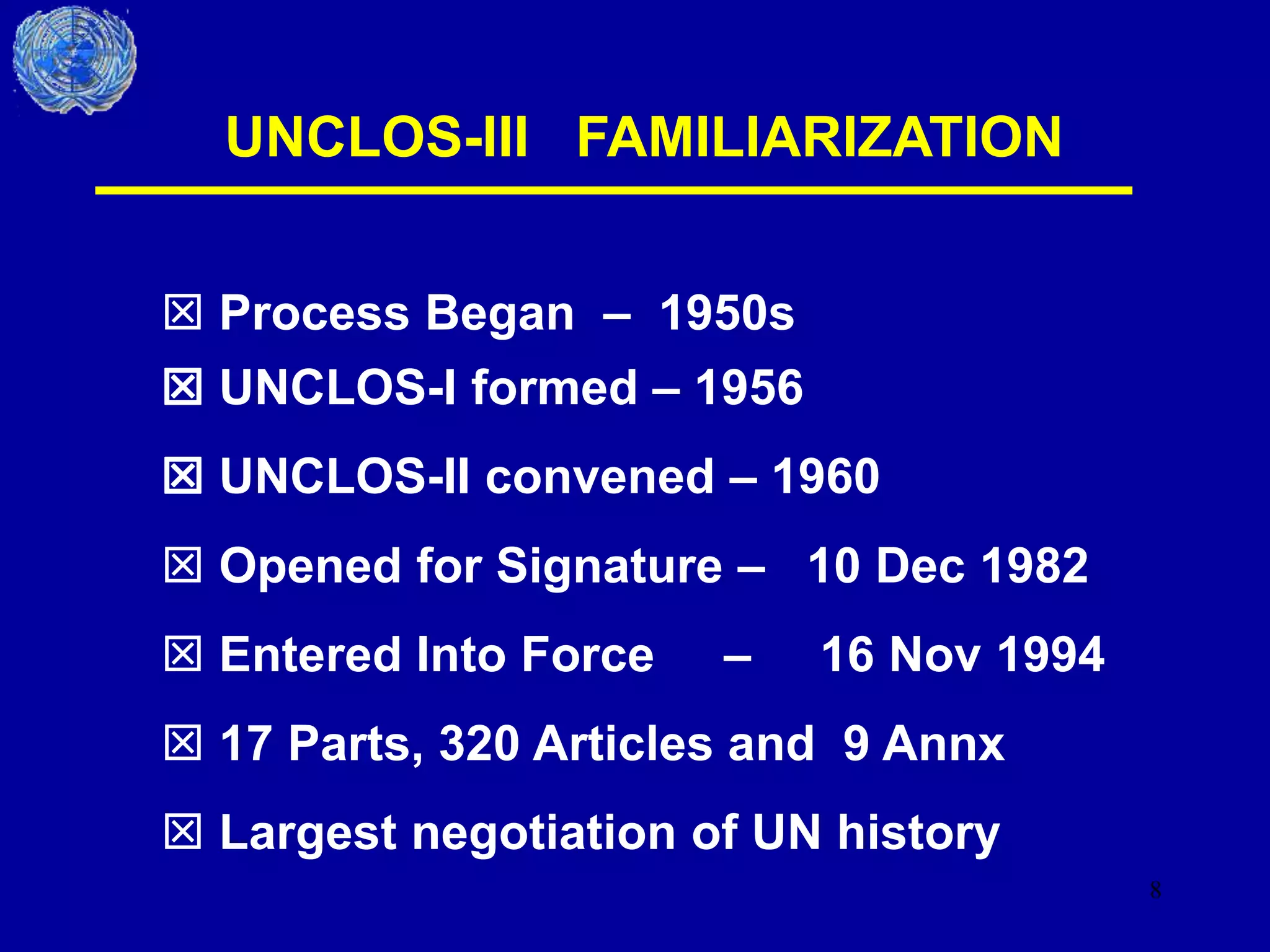 8
UNCLOS-III FAMILIARIZATION
 UNCLOS-I formed – 1956
 UNCLOS-II convened – 1960
 Opened for Signature – 10 Dec 1982
 Entered Into Force – 16 Nov 1994
 17 Parts, 320 Articles and 9 Annx
 Largest negotiation of UN history
 Process Began – 1950s
 