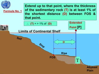 29
Limits of Continental Shelf
Formula No. 1
Extend up to that point, where the thickness
of the sedimentary rock (T) is at least 1% of
the shortest distance (D) between FOS &
that point.
 (T) = > 1% of (D)
Rise
Abyssal
Plain
FOS
Extended
Point [P]
T
D
 