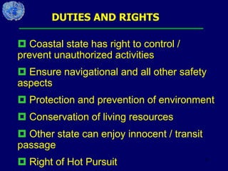 35
DUTIES AND RIGHTS
 Coastal state has right to control /
prevent unauthorized activities
 Ensure navigational and all other safety
aspects
 Protection and prevention of environment
 Conservation of living resources
 Other state can enjoy innocent / transit
passage
 Right of Hot Pursuit
 