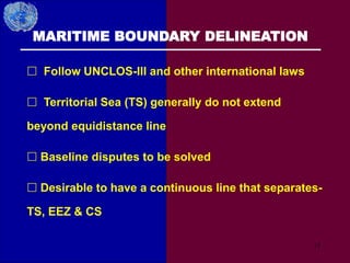 37
MARITIME BOUNDARY DELINEATION
 Follow UNCLOS-III and other international laws
 Territorial Sea (TS) generally do not extend
beyond equidistance line
 Baseline disputes to be solved
 Desirable to have a continuous line that separates-
TS, EEZ & CS
 