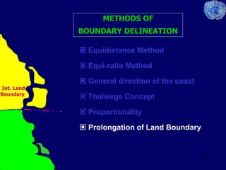 43
METHODS OF
BOUNDARY DELINEATION
 Equidistance Method
 Equi-ratio Method
 General direction of the coast
 Thalwege Concept
 Proportionality
 Prolongation of Land Boundary
Int. Land
Boundary
 