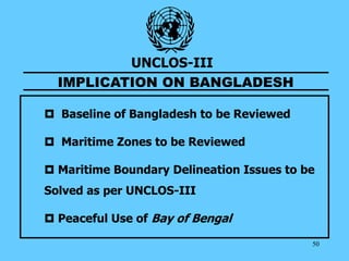50
UNCLOS-III
IMPLICATION ON BANGLADESH
 Baseline of Bangladesh to be Reviewed
 Maritime Zones to be Reviewed
 Maritime Boundary Delineation Issues to be
Solved as per UNCLOS-III
 Peaceful Use of Bay of Bengal
 