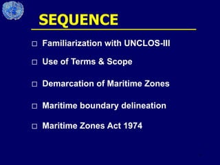 6
 Familiarization with UNCLOS-III
 Use of Terms & Scope
 Demarcation of Maritime Zones
 Maritime boundary delineation
 Maritime Zones Act 1974
SEQUENCE
 
