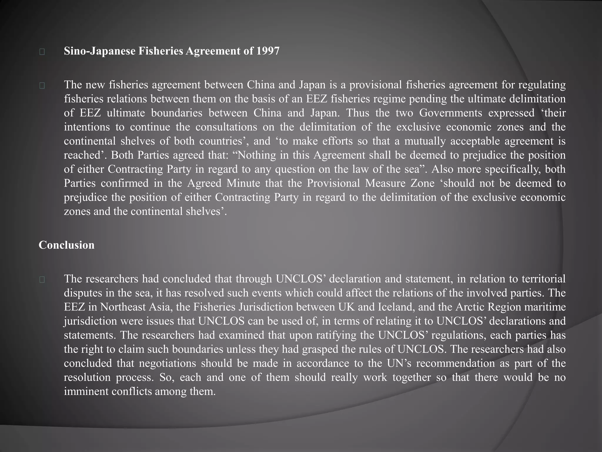 Sino-Japanese Fisheries Agreement of 1997 
The new fisheries agreement between China and Japan is a provisional fisheries agreement for regulating 
fisheries relations between them on the basis of an EEZ fisheries regime pending the ultimate delimitation 
of EEZ ultimate boundaries between China and Japan. Thus the two Governments expressed ‘their 
intentions to continue the consultations on the delimitation of the exclusive economic zones and the 
continental shelves of both countries’, and ‘to make efforts so that a mutually acceptable agreement is 
reached’. Both Parties agreed that: “Nothing in this Agreement shall be deemed to prejudice the position 
of either Contracting Party in regard to any question on the law of the sea”. Also more specifically, both 
Parties confirmed in the Agreed Minute that the Provisional Measure Zone ‘should not be deemed to 
prejudice the position of either Contracting Party in regard to the delimitation of the exclusive economic 
zones and the continental shelves’. 
Conclusion 
The researchers had concluded that through UNCLOS’ declaration and statement, in relation to territorial 
disputes in the sea, it has resolved such events which could affect the relations of the involved parties. The 
EEZ in Northeast Asia, the Fisheries Jurisdiction between UK and Iceland, and the Arctic Region maritime 
jurisdiction were issues that UNCLOS can be used of, in terms of relating it to UNCLOS’ declarations and 
statements. The researchers had examined that upon ratifying the UNCLOS’ regulations, each parties has 
the right to claim such boundaries unless they had grasped the rules of UNCLOS. The researchers had also 
concluded that negotiations should be made in accordance to the UN’s recommendation as part of the 
resolution process. So, each and one of them should really work together so that there would be no 
imminent conflicts among them. 
 