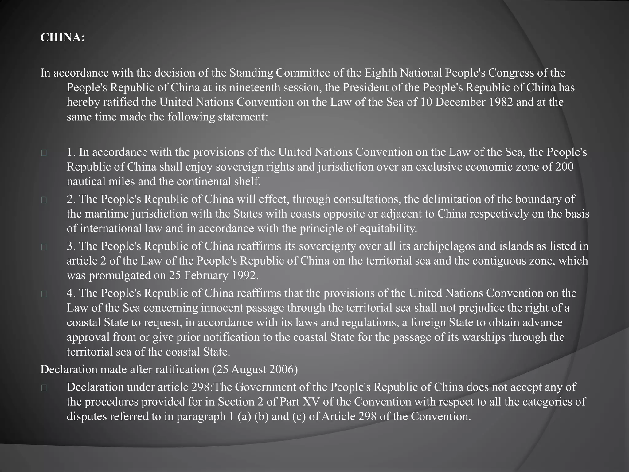 CHINA: 
In accordance with the decision of the Standing Committee of the Eighth National People's Congress of the 
People's Republic of China at its nineteenth session, the President of the People's Republic of China has 
hereby ratified the United Nations Convention on the Law of the Sea of 10 December 1982 and at the 
same time made the following statement: 
1. In accordance with the provisions of the United Nations Convention on the Law of the Sea, the People's 
Republic of China shall enjoy sovereign rights and jurisdiction over an exclusive economic zone of 200 
nautical miles and the continental shelf. 
2. The People's Republic of China will effect, through consultations, the delimitation of the boundary of 
the maritime jurisdiction with the States with coasts opposite or adjacent to China respectively on the basis 
of international law and in accordance with the principle of equitability. 
3. The People's Republic of China reaffirms its sovereignty over all its archipelagos and islands as listed in 
article 2 of the Law of the People's Republic of China on the territorial sea and the contiguous zone, which 
was promulgated on 25 February 1992. 
4. The People's Republic of China reaffirms that the provisions of the United Nations Convention on the 
Law of the Sea concerning innocent passage through the territorial sea shall not prejudice the right of a 
coastal State to request, in accordance with its laws and regulations, a foreign State to obtain advance 
approval from or give prior notification to the coastal State for the passage of its warships through the 
territorial sea of the coastal State. 
Declaration made after ratification (25 August 2006) 
Declaration under article 298:The Government of the People's Republic of China does not accept any of 
the procedures provided for in Section 2 of Part XV of the Convention with respect to all the categories of 
disputes referred to in paragraph 1 (a) (b) and (c) of Article 298 of the Convention. 
 