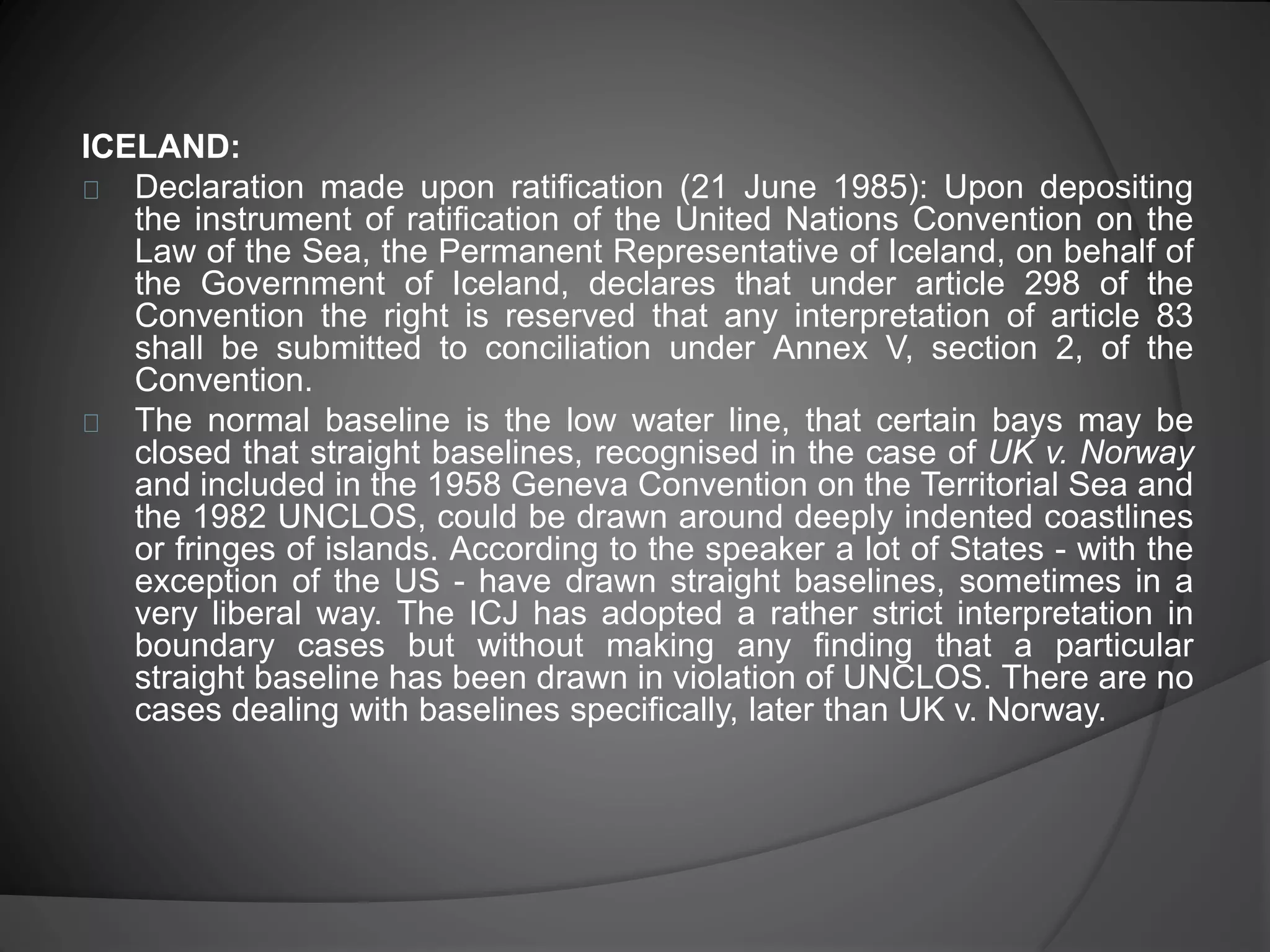 ICELAND: 
Declaration made upon ratification (21 June 1985): Upon depositing 
the instrument of ratification of the United Nations Convention on the 
Law of the Sea, the Permanent Representative of Iceland, on behalf of 
the Government of Iceland, declares that under article 298 of the 
Convention the right is reserved that any interpretation of article 83 
shall be submitted to conciliation under Annex V, section 2, of the 
Convention. 
The normal baseline is the low water line, that certain bays may be 
closed that straight baselines, recognised in the case of UK v. Norway 
and included in the 1958 Geneva Convention on the Territorial Sea and 
the 1982 UNCLOS, could be drawn around deeply indented coastlines 
or fringes of islands. According to the speaker a lot of States - with the 
exception of the US - have drawn straight baselines, sometimes in a 
very liberal way. The ICJ has adopted a rather strict interpretation in 
boundary cases but without making any finding that a particular 
straight baseline has been drawn in violation of UNCLOS. There are no 
cases dealing with baselines specifically, later than UK v. Norway. 
 