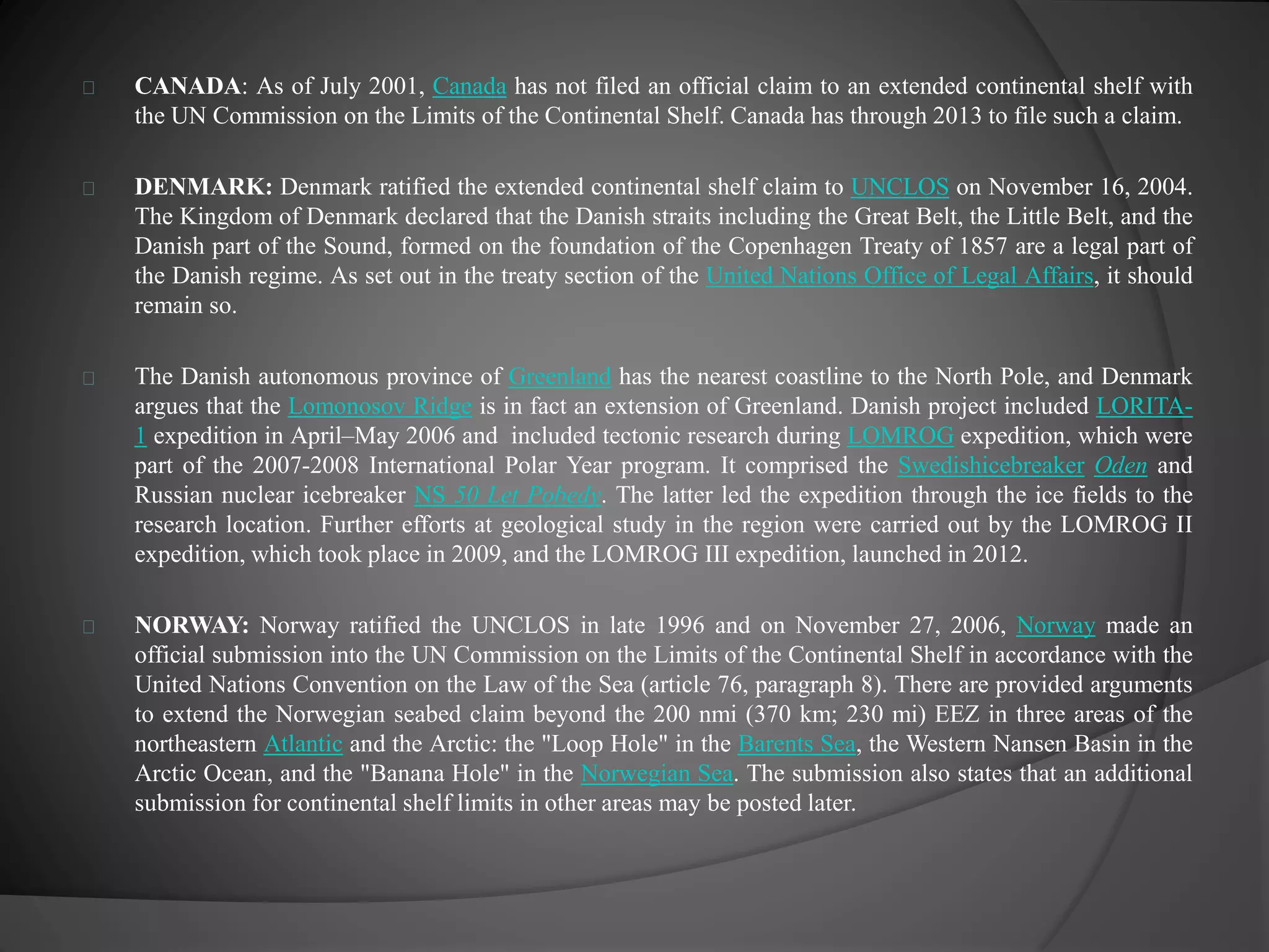 CANADA: As of July 2001, Canada has not filed an official claim to an extended continental shelf with 
the UN Commission on the Limits of the Continental Shelf. Canada has through 2013 to file such a claim. 
DENMARK: Denmark ratified the extended continental shelf claim to UNCLOS on November 16, 2004. 
The Kingdom of Denmark declared that the Danish straits including the Great Belt, the Little Belt, and the 
Danish part of the Sound, formed on the foundation of the Copenhagen Treaty of 1857 are a legal part of 
the Danish regime. As set out in the treaty section of the United Nations Office of Legal Affairs, it should 
remain so. 
The Danish autonomous province of Greenland has the nearest coastline to the North Pole, and Denmark 
argues that the Lomonosov Ridge is in fact an extension of Greenland. Danish project included LORITA- 
1 expedition in April–May 2006 and included tectonic research during LOMROG expedition, which were 
part of the 2007-2008 International Polar Year program. It comprised the Swedishicebreaker Oden and 
Russian nuclear icebreaker NS 50 Let Pobedy. The latter led the expedition through the ice fields to the 
research location. Further efforts at geological study in the region were carried out by the LOMROG II 
expedition, which took place in 2009, and the LOMROG III expedition, launched in 2012. 
NORWAY: Norway ratified the UNCLOS in late 1996 and on November 27, 2006, Norway made an 
official submission into the UN Commission on the Limits of the Continental Shelf in accordance with the 
United Nations Convention on the Law of the Sea (article 76, paragraph 8). There are provided arguments 
to extend the Norwegian seabed claim beyond the 200 nmi (370 km; 230 mi) EEZ in three areas of the 
northeastern Atlantic and the Arctic: the "Loop Hole" in the Barents Sea, the Western Nansen Basin in the 
Arctic Ocean, and the "Banana Hole" in the Norwegian Sea. The submission also states that an additional 
submission for continental shelf limits in other areas may be posted later. 
 