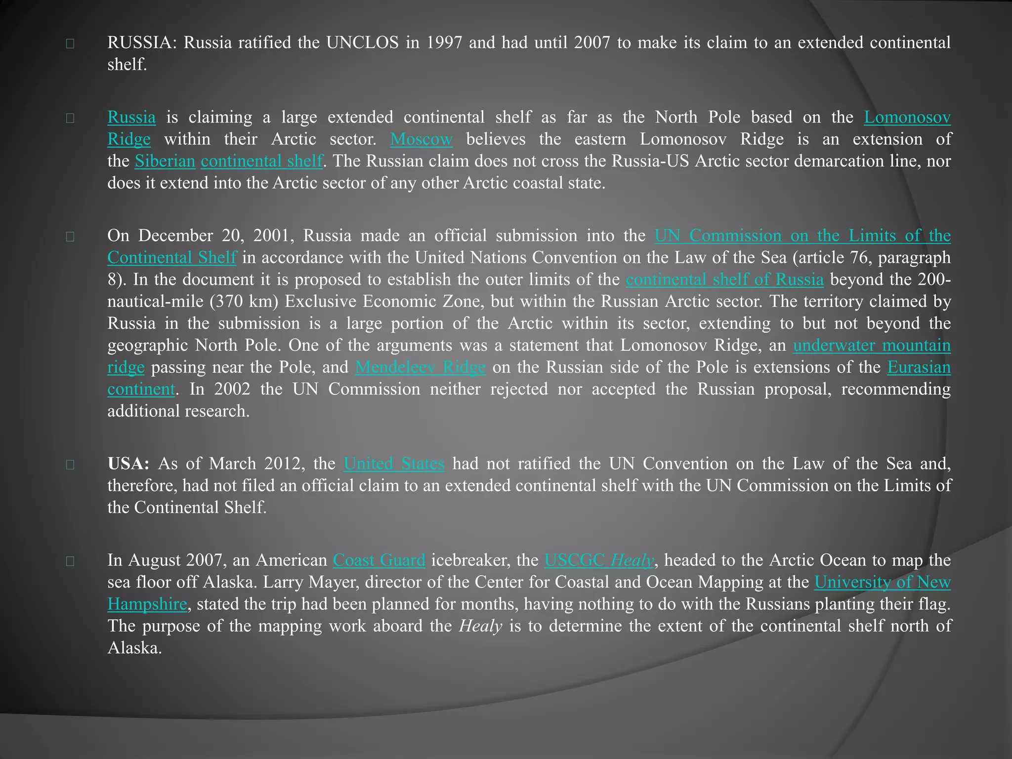 RUSSIA: Russia ratified the UNCLOS in 1997 and had until 2007 to make its claim to an extended continental 
shelf. 
Russia is claiming a large extended continental shelf as far as the North Pole based on the Lomonosov 
Ridge within their Arctic sector. Moscow believes the eastern Lomonosov Ridge is an extension of 
the Siberian continental shelf. The Russian claim does not cross the Russia-US Arctic sector demarcation line, nor 
does it extend into the Arctic sector of any other Arctic coastal state. 
On December 20, 2001, Russia made an official submission into the UN Commission on the Limits of the 
Continental Shelf in accordance with the United Nations Convention on the Law of the Sea (article 76, paragraph 
8). In the document it is proposed to establish the outer limits of the continental shelf of Russia beyond the 200- 
nautical-mile (370 km) Exclusive Economic Zone, but within the Russian Arctic sector. The territory claimed by 
Russia in the submission is a large portion of the Arctic within its sector, extending to but not beyond the 
geographic North Pole. One of the arguments was a statement that Lomonosov Ridge, an underwater mountain 
ridge passing near the Pole, and Mendeleev Ridge on the Russian side of the Pole is extensions of the Eurasian 
continent. In 2002 the UN Commission neither rejected nor accepted the Russian proposal, recommending 
additional research. 
USA: As of March 2012, the United States had not ratified the UN Convention on the Law of the Sea and, 
therefore, had not filed an official claim to an extended continental shelf with the UN Commission on the Limits of 
the Continental Shelf. 
In August 2007, an American Coast Guard icebreaker, the USCGC Healy, headed to the Arctic Ocean to map the 
sea floor off Alaska. Larry Mayer, director of the Center for Coastal and Ocean Mapping at the University of New 
Hampshire, stated the trip had been planned for months, having nothing to do with the Russians planting their flag. 
The purpose of the mapping work aboard the Healy is to determine the extent of the continental shelf north of 
Alaska. 
 