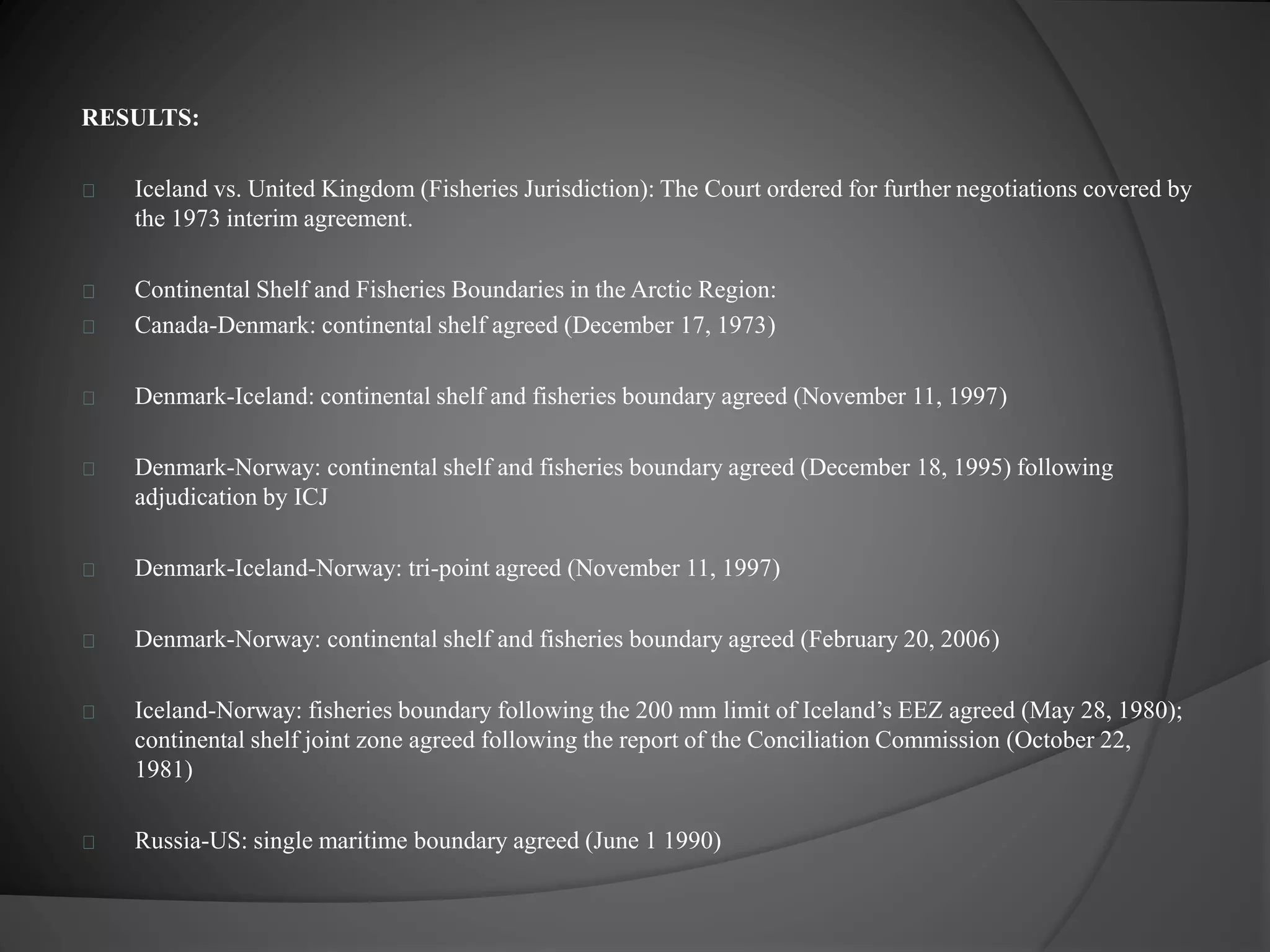 RESULTS: 
Iceland vs. United Kingdom (Fisheries Jurisdiction): The Court ordered for further negotiations covered by 
the 1973 interim agreement. 
Continental Shelf and Fisheries Boundaries in the Arctic Region: 
Canada-Denmark: continental shelf agreed (December 17, 1973) 
Denmark-Iceland: continental shelf and fisheries boundary agreed (November 11, 1997) 
Denmark-Norway: continental shelf and fisheries boundary agreed (December 18, 1995) following 
adjudication by ICJ 
Denmark-Iceland-Norway: tri-point agreed (November 11, 1997) 
Denmark-Norway: continental shelf and fisheries boundary agreed (February 20, 2006) 
Iceland-Norway: fisheries boundary following the 200 mm limit of Iceland’s EEZ agreed (May 28, 1980); 
continental shelf joint zone agreed following the report of the Conciliation Commission (October 22, 
1981) 
Russia-US: single maritime boundary agreed (June 1 1990) 
 