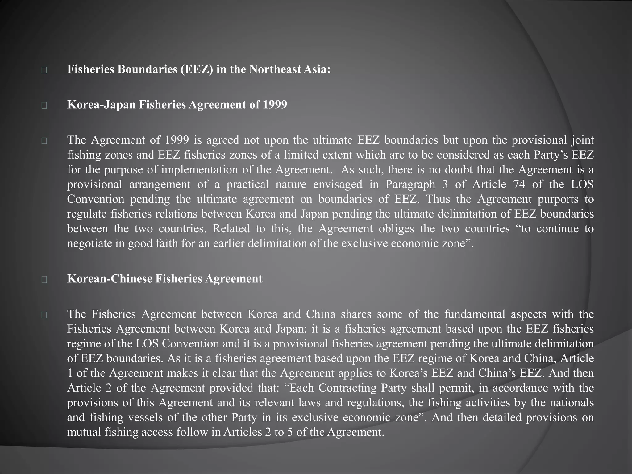 Fisheries Boundaries (EEZ) in the Northeast Asia: 
Korea-Japan Fisheries Agreement of 1999 
The Agreement of 1999 is agreed not upon the ultimate EEZ boundaries but upon the provisional joint 
fishing zones and EEZ fisheries zones of a limited extent which are to be considered as each Party’s EEZ 
for the purpose of implementation of the Agreement. As such, there is no doubt that the Agreement is a 
provisional arrangement of a practical nature envisaged in Paragraph 3 of Article 74 of the LOS 
Convention pending the ultimate agreement on boundaries of EEZ. Thus the Agreement purports to 
regulate fisheries relations between Korea and Japan pending the ultimate delimitation of EEZ boundaries 
between the two countries. Related to this, the Agreement obliges the two countries “to continue to 
negotiate in good faith for an earlier delimitation of the exclusive economic zone”. 
Korean-Chinese Fisheries Agreement 
The Fisheries Agreement between Korea and China shares some of the fundamental aspects with the 
Fisheries Agreement between Korea and Japan: it is a fisheries agreement based upon the EEZ fisheries 
regime of the LOS Convention and it is a provisional fisheries agreement pending the ultimate delimitation 
of EEZ boundaries. As it is a fisheries agreement based upon the EEZ regime of Korea and China, Article 
1 of the Agreement makes it clear that the Agreement applies to Korea’s EEZ and China’s EEZ. And then 
Article 2 of the Agreement provided that: “Each Contracting Party shall permit, in accordance with the 
provisions of this Agreement and its relevant laws and regulations, the fishing activities by the nationals 
and fishing vessels of the other Party in its exclusive economic zone”. And then detailed provisions on 
mutual fishing access follow in Articles 2 to 5 of theAgreement. 
 