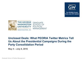 Graduate School of Political Management
The PEORIA Project
Early July 2016 Update
Unclosed Deals: What PEORIA Twitter Metrics Tell
Us About the Presidential Campaigns During the
Party Consolidation Period
May 4 – July 8, 2016
 