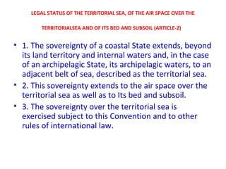 LEGAL STATUS OF THE TERRITORIAL SEA, OF THE AIR SPACE OVER THE
TERRITORIALSEA AND OF ITS BED AND SUBSOIL (ARTICLE-2)
• 1. The sovereignty of a coastal State extends, beyond
its land territory and internal waters and, in the case
of an archipelagic State, its archipelagic waters, to an
adjacent belt of sea, described as the territorial sea.
• 2. This sovereignty extends to the air space over the
territorial sea as well as to Its bed and subsoil.
• 3. The sovereignty over the territorial sea is
exercised subject to this Convention and to other
rules of international law.
 