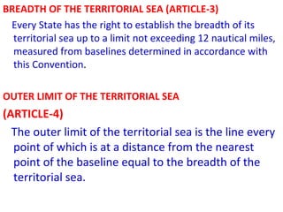 BREADTH OF THE TERRITORIAL SEA (ARTICLE-3)
Every State has the right to establish the breadth of its
territorial sea up to a limit not exceeding 12 nautical miles,
measured from baselines determined in accordance with
this Convention.
OUTER LIMIT OF THE TERRITORIAL SEA
(ARTICLE-4)
The outer limit of the territorial sea is the line every
point of which is at a distance from the nearest
point of the baseline equal to the breadth of the
territorial sea.
 