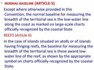 • NORMAL BASELINE (ARTICLE-5)
Except where otherwise provided in this
Convention, the normal baseline for measuring the
breadth of the territorial sea is the low-water line
along the coast as marked on large-scale charts
officially recognized by the coastal State
REEFS (Article 6)
In the case of islands situated on atolls or of islands
having fringing reefs, the baseline for measuring the
breadth of the territorial sea is these award low-
water line of the reef, as shown by the appropriate
symbol on charts officially recognized by the coastal
State.
 