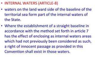 • INTERNAL WATERS (ARTICLE-8)
• waters on the land ward side of the baseline of the
territorial sea form part of the internal waters of
the State.
• Where the establishment of a straight baseline in
accordance with the method set forth in article 7
has the effect of enclosing as internal waters areas
which had not previously been considered as such,
a right of innocent passage as provided in this
Convention shall exist in those waters.
 