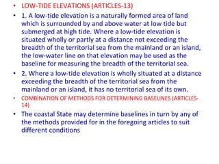 • LOW-TIDE ELEVATIONS (ARTICLES-13)
• 1. A low-tide elevation is a naturally formed area of land
which is surrounded by and above water at low tide but
submerged at high tide. Where a low-tide elevation is
situated wholly or partly at a distance not exceeding the
breadth of the territorial sea from the mainland or an island,
the low-water line on that elevation may be used as the
baseline for measuring the breadth of the territorial sea.
• 2. Where a low-tide elevation is wholly situated at a distance
exceeding the breadth of the territorial sea from the
mainland or an island, it has no territorial sea of its own.
• COMBINATION OF METHODS FOR DETERMINING BASELINES (ARTICLES-
14)
• The coastal State may determine baselines in turn by any of
the methods provided for in the foregoing articles to suit
different conditions
 