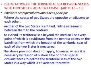 • DELIMITATION OF THE TERRITORIAL SEA BETWEEN STATES
WITH OPPOSITE OR ADJACENT COASTS (ARTICLES – 15)
• Equidistance/special circumstances principle.
Where the coasts of two States are opposite or adjacent to
each other,
neither of the two States is entitled, failing agreement
between them to the contrary,
to extend its territorial sea beyond the median line every
point of which is equidistant from the nearest points on the
baselines from which the breadth of the territorial seas of
each of the two States is measured.
The above provision does not apply, however, where it is
necessary by reason of historic title or other special
circumstances to delimit the territorial seas of the two
States in a way which is at variance therewith
 