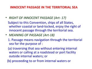 INNOCENT PASSAGE IN THE TERRITORIAL SEA
• RIGHT OF INNOCENT PASSAGE (Art- 17)
Subject to this Convention, ships of all States,
whether coastal or land-locked, enjoy the right of
innocent passage through the territorial sea.
• MEANING OF PASSAGE (Art-18)
1. Passage means navigation through the territorial
sea for the purpose of :
(a) traversing that sea without entering internal
waters or calling at a roadstead or port facility
outside internal waters; or
(b) proceeding to or from internal waters or
 
