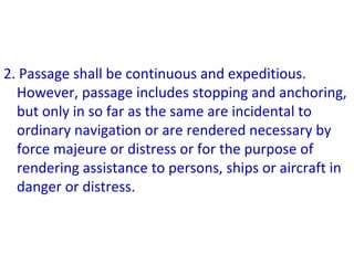 2. Passage shall be continuous and expeditious.
However, passage includes stopping and anchoring,
but only in so far as the same are incidental to
ordinary navigation or are rendered necessary by
force majeure or distress or for the purpose of
rendering assistance to persons, ships or aircraft in
danger or distress.
 